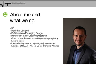 About me and
what we do
- 37
- Industrial Designer
- PhD thesis on Packaging Design
- Partner and Chief Creative Director at
Orhan Irmak Tasarım – packaging design agency
- Love to travel
- Love winning awards or giving as jury member
- Member of GLBA – Global Local Branding Alliance
 
