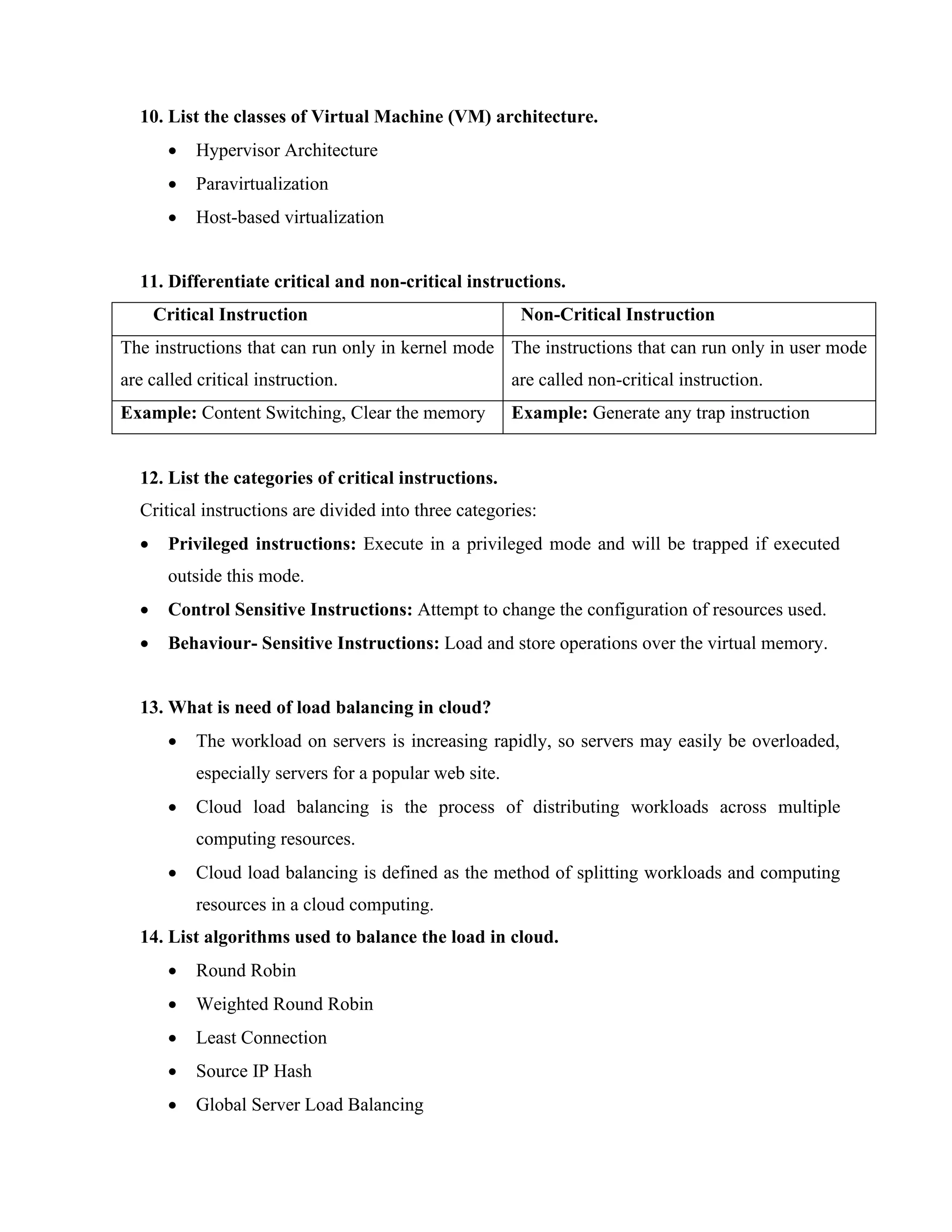 10. List the classes of Virtual Machine (VM) architecture.
• Hypervisor Architecture
• Paravirtualization
• Host-based virtualization
11. Differentiate critical and non-critical instructions.
Critical Instruction Non-Critical Instruction
The instructions that can run only in kernel mode
are called critical instruction.
The instructions that can run only in user mode
are called non-critical instruction.
Example: Content Switching, Clear the memory Example: Generate any trap instruction
12. List the categories of critical instructions.
Critical instructions are divided into three categories:
• Privileged instructions: Execute in a privileged mode and will be trapped if executed
outside this mode.
• Control Sensitive Instructions: Attempt to change the configuration of resources used.
• Behaviour- Sensitive Instructions: Load and store operations over the virtual memory.
13. What is need of load balancing in cloud?
• The workload on servers is increasing rapidly, so servers may easily be overloaded,
especially servers for a popular web site.
• Cloud load balancing is the process of distributing workloads across multiple
computing resources.
• Cloud load balancing is defined as the method of splitting workloads and computing
resources in a cloud computing.
14. List algorithms used to balance the load in cloud.
• Round Robin
• Weighted Round Robin
• Least Connection
• Source IP Hash
• Global Server Load Balancing
 