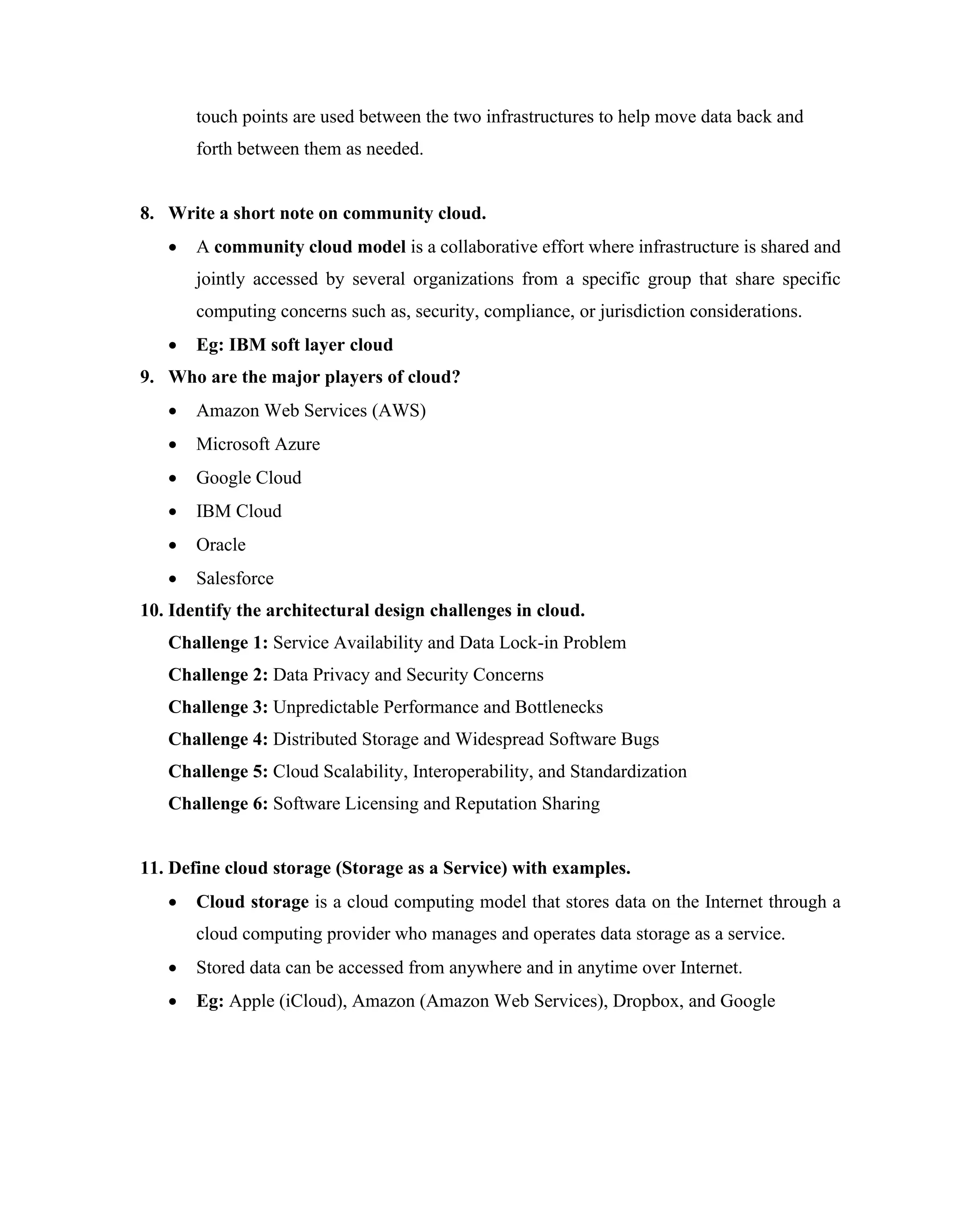 touch points are used between the two infrastructures to help move data back and
forth between them as needed.
8. Write a short note on community cloud.
• A community cloud model is a collaborative effort where infrastructure is shared and
jointly accessed by several organizations from a specific group that share specific
computing concerns such as, security, compliance, or jurisdiction considerations.
• Eg: IBM soft layer cloud
9. Who are the major players of cloud?
• Amazon Web Services (AWS)
• Microsoft Azure
• Google Cloud
• IBM Cloud
• Oracle
• Salesforce
10. Identify the architectural design challenges in cloud.
Challenge 1: Service Availability and Data Lock-in Problem
Challenge 2: Data Privacy and Security Concerns
Challenge 3: Unpredictable Performance and Bottlenecks
Challenge 4: Distributed Storage and Widespread Software Bugs
Challenge 5: Cloud Scalability, Interoperability, and Standardization
Challenge 6: Software Licensing and Reputation Sharing
11. Define cloud storage (Storage as a Service) with examples.
• Cloud storage is a cloud computing model that stores data on the Internet through a
cloud computing provider who manages and operates data storage as a service.
• Stored data can be accessed from anywhere and in anytime over Internet.
• Eg: Apple (iCloud), Amazon (Amazon Web Services), Dropbox, and Google
 