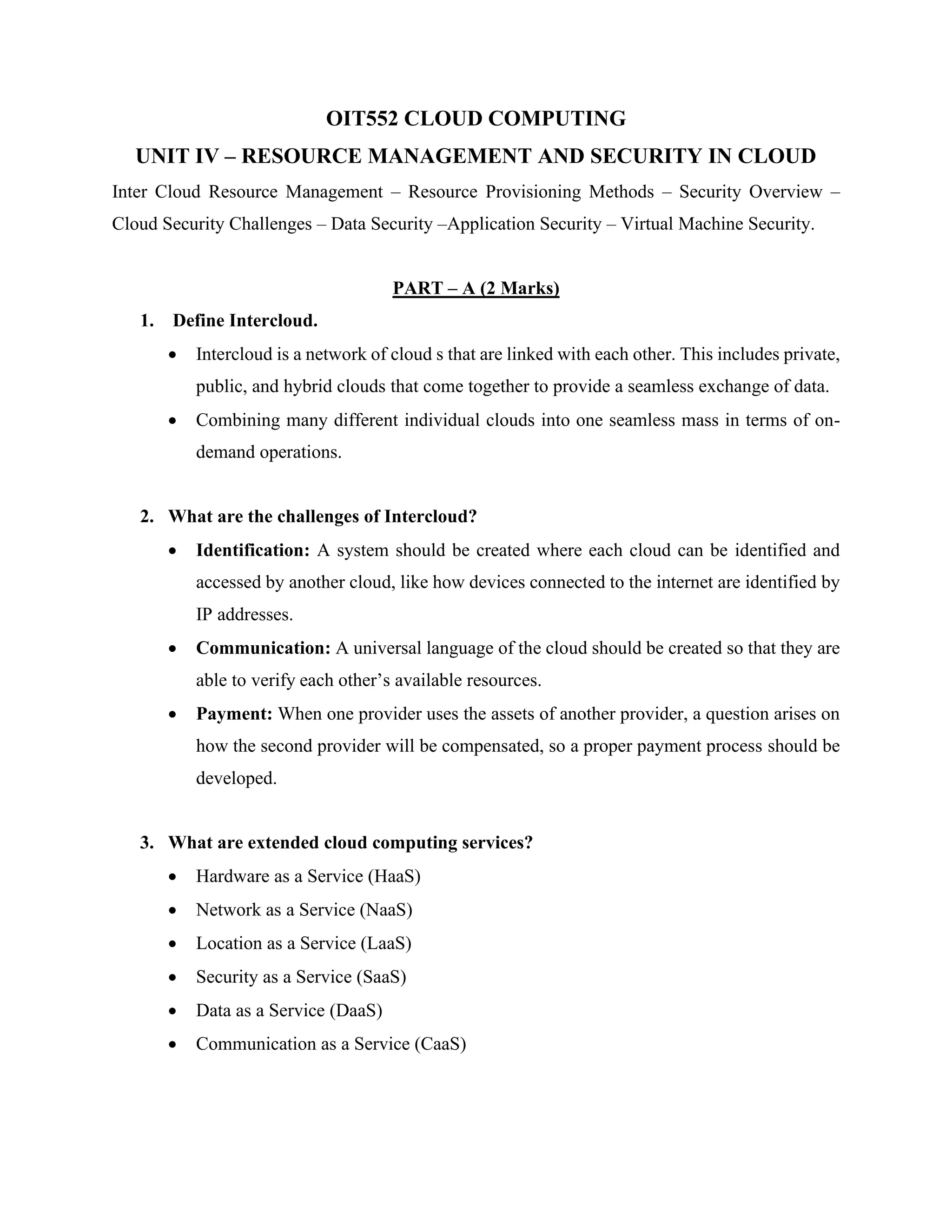 OIT552 CLOUD COMPUTING
UNIT IV – RESOURCE MANAGEMENT AND SECURITY IN CLOUD
Inter Cloud Resource Management – Resource Provisioning Methods – Security Overview –
Cloud Security Challenges – Data Security –Application Security – Virtual Machine Security.
PART – A (2 Marks)
1. Define Intercloud.
• Intercloud is a network of cloud s that are linked with each other. This includes private,
public, and hybrid clouds that come together to provide a seamless exchange of data.
• Combining many different individual clouds into one seamless mass in terms of on-
demand operations.
2. What are the challenges of Intercloud?
• Identification: A system should be created where each cloud can be identified and
accessed by another cloud, like how devices connected to the internet are identified by
IP addresses.
• Communication: A universal language of the cloud should be created so that they are
able to verify each other’s available resources.
• Payment: When one provider uses the assets of another provider, a question arises on
how the second provider will be compensated, so a proper payment process should be
developed.
3. What are extended cloud computing services?
• Hardware as a Service (HaaS)
• Network as a Service (NaaS)
• Location as a Service (LaaS)
• Security as a Service (SaaS)
• Data as a Service (DaaS)
• Communication as a Service (CaaS)
 
