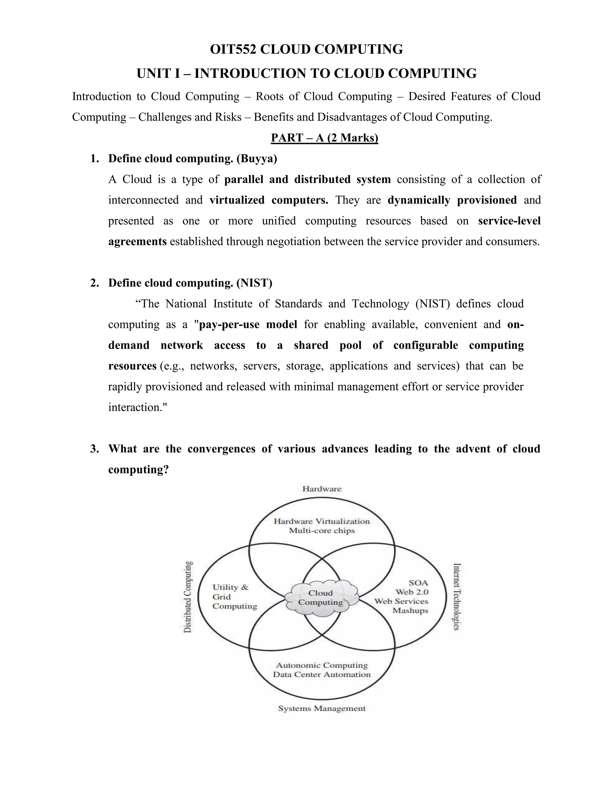 OIT552 CLOUD COMPUTING
UNIT I – INTRODUCTION TO CLOUD COMPUTING
Introduction to Cloud Computing – Roots of Cloud Computing – Desired Features of Cloud
Computing – Challenges and Risks – Benefits and Disadvantages of Cloud Computing.
PART – A (2 Marks)
1. Define cloud computing. (Buyya)
A Cloud is a type of parallel and distributed system consisting of a collection of
interconnected and virtualized computers. They are dynamically provisioned and
presented as one or more unified computing resources based on service-level
agreements established through negotiation between the service provider and consumers.
2. Define cloud computing. (NIST)
“The National Institute of Standards and Technology (NIST) defines cloud
computing as a "pay-per-use model for enabling available, convenient and on-
demand network access to a shared pool of configurable computing
resources (e.g., networks, servers, storage, applications and services) that can be
rapidly provisioned and released with minimal management effort or service provider
interaction."
3. What are the convergences of various advances leading to the advent of cloud
computing?
 