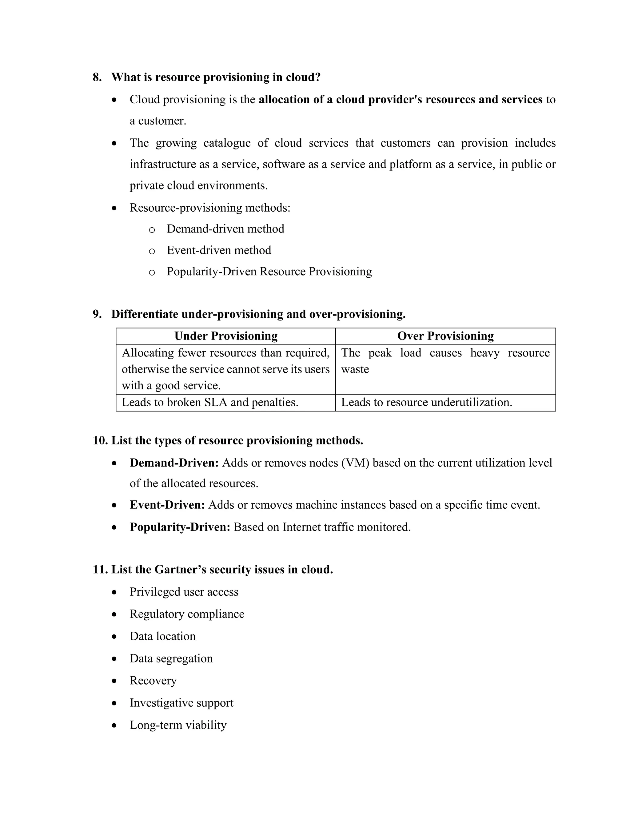 8. What is resource provisioning in cloud?
• Cloud provisioning is the allocation of a cloud provider's resources and services to
a customer.
• The growing catalogue of cloud services that customers can provision includes
infrastructure as a service, software as a service and platform as a service, in public or
private cloud environments.
• Resource-provisioning methods:
o Demand-driven method
o Event-driven method
o Popularity-Driven Resource Provisioning
9. Differentiate under-provisioning and over-provisioning.
Under Provisioning Over Provisioning
Allocating fewer resources than required,
otherwise the service cannot serve its users
with a good service.
The peak load causes heavy resource
waste
Leads to broken SLA and penalties. Leads to resource underutilization.
10. List the types of resource provisioning methods.
• Demand-Driven: Adds or removes nodes (VM) based on the current utilization level
of the allocated resources.
• Event-Driven: Adds or removes machine instances based on a specific time event.
• Popularity-Driven: Based on Internet traffic monitored.
11. List the Gartner’s security issues in cloud.
• Privileged user access
• Regulatory compliance
• Data location
• Data segregation
• Recovery
• Investigative support
• Long-term viability
 