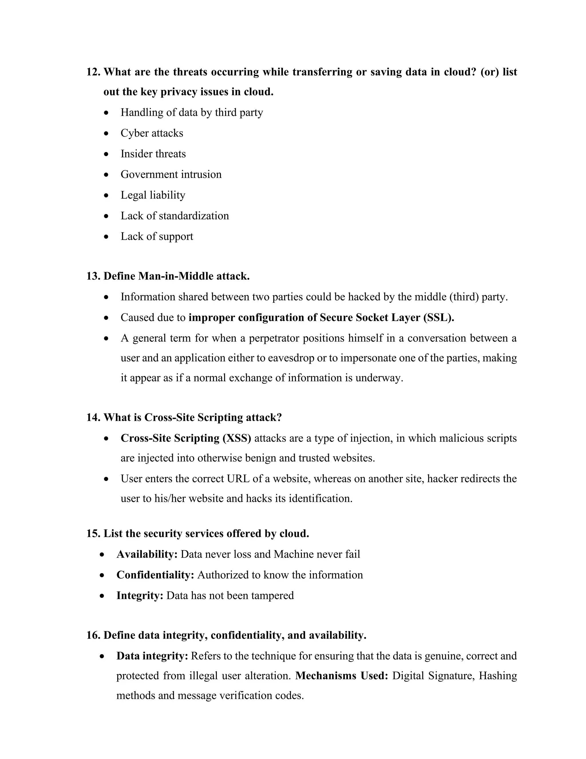 12. What are the threats occurring while transferring or saving data in cloud? (or) list
out the key privacy issues in cloud.
• Handling of data by third party
• Cyber attacks
• Insider threats
• Government intrusion
• Legal liability
• Lack of standardization
• Lack of support
13. Define Man-in-Middle attack.
• Information shared between two parties could be hacked by the middle (third) party.
• Caused due to improper configuration of Secure Socket Layer (SSL).
• A general term for when a perpetrator positions himself in a conversation between a
user and an application either to eavesdrop or to impersonate one of the parties, making
it appear as if a normal exchange of information is underway.
14. What is Cross-Site Scripting attack?
• Cross-Site Scripting (XSS) attacks are a type of injection, in which malicious scripts
are injected into otherwise benign and trusted websites.
• User enters the correct URL of a website, whereas on another site, hacker redirects the
user to his/her website and hacks its identification.
15. List the security services offered by cloud.
• Availability: Data never loss and Machine never fail
• Confidentiality: Authorized to know the information
• Integrity: Data has not been tampered
16. Define data integrity, confidentiality, and availability.
• Data integrity: Refers to the technique for ensuring that the data is genuine, correct and
protected from illegal user alteration. Mechanisms Used: Digital Signature, Hashing
methods and message verification codes.
 