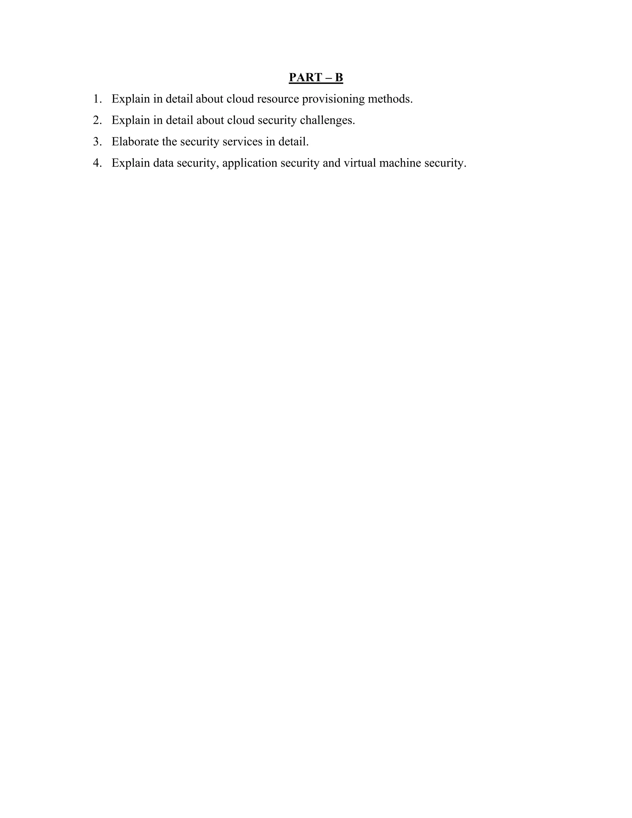 PART – B
1. Explain in detail about cloud resource provisioning methods.
2. Explain in detail about cloud security challenges.
3. Elaborate the security services in detail.
4. Explain data security, application security and virtual machine security.
 