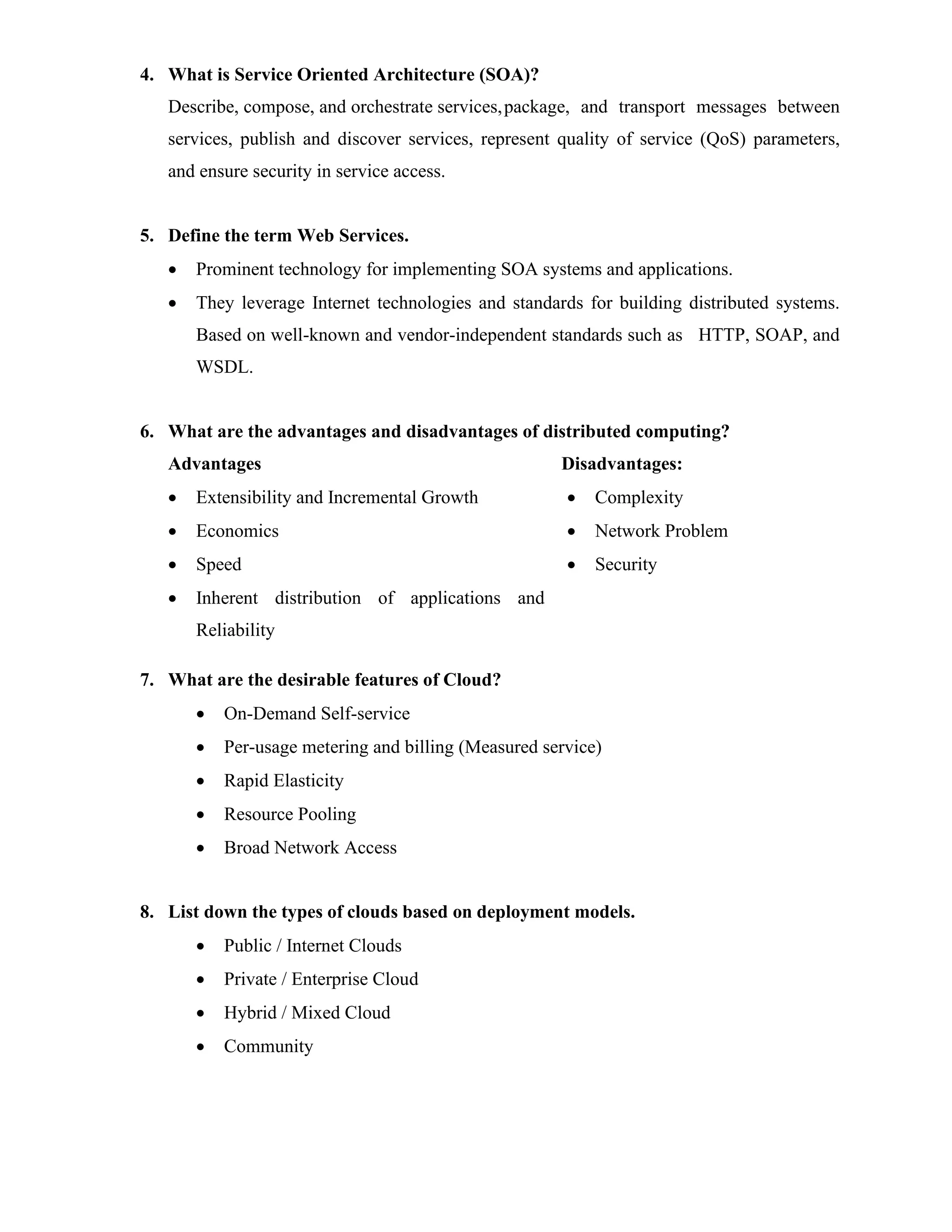 4. What is Service Oriented Architecture (SOA)?
Describe, compose, and orchestrate services,package, and transport messages between
services, publish and discover services, represent quality of service (QoS) parameters,
and ensure security in service access.
5. Define the term Web Services.
• Prominent technology for implementing SOA systems and applications.
• They leverage Internet technologies and standards for building distributed systems.
Based on well-known and vendor-independent standards such as HTTP, SOAP, and
WSDL.
6. What are the advantages and disadvantages of distributed computing?
Advantages
• Extensibility and Incremental Growth
• Economics
• Speed
• Inherent distribution of applications and
Reliability
Disadvantages:
• Complexity
• Network Problem
• Security
7. What are the desirable features of Cloud?
• On-Demand Self-service
• Per-usage metering and billing (Measured service)
• Rapid Elasticity
• Resource Pooling
• Broad Network Access
8. List down the types of clouds based on deployment models.
• Public / Internet Clouds
• Private / Enterprise Cloud
• Hybrid / Mixed Cloud
• Community
 