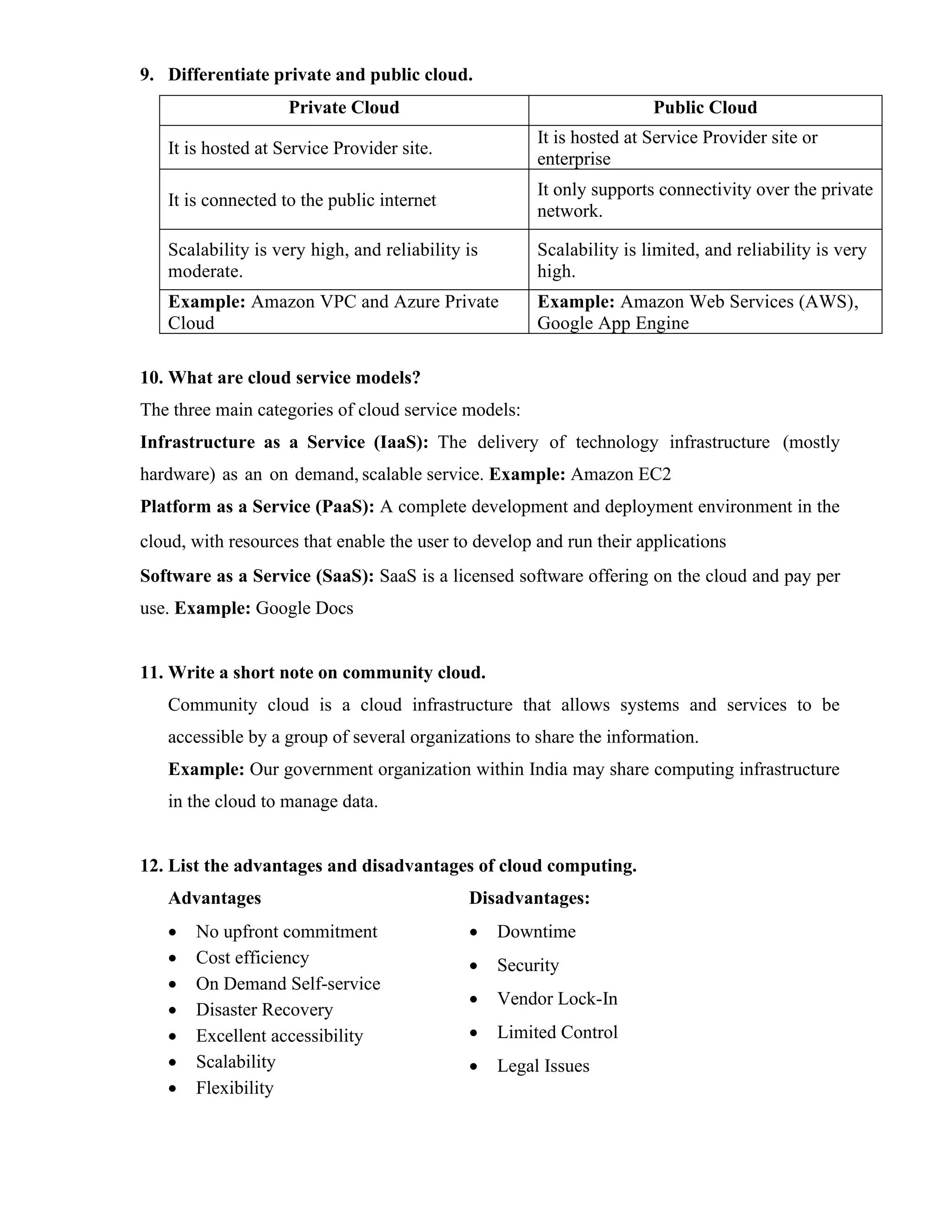 9. Differentiate private and public cloud.
Private Cloud Public Cloud
It is hosted at Service Provider site.
It is hosted at Service Provider site or
enterprise
It is connected to the public internet
It only supports connectivity over the private
network.
Scalability is very high, and reliability is
moderate.
Scalability is limited, and reliability is very
high.
Example: Amazon VPC and Azure Private
Cloud
Example: Amazon Web Services (AWS),
Google App Engine
10. What are cloud service models?
The three main categories of cloud service models:
Infrastructure as a Service (IaaS): The delivery of technology infrastructure (mostly
hardware) as an on demand, scalable service. Example: Amazon EC2
Platform as a Service (PaaS): A complete development and deployment environment in the
cloud, with resources that enable the user to develop and run their applications
Software as a Service (SaaS): SaaS is a licensed software offering on the cloud and pay per
use. Example: Google Docs
11. Write a short note on community cloud.
Community cloud is a cloud infrastructure that allows systems and services to be
accessible by a group of several organizations to share the information.
Example: Our government organization within India may share computing infrastructure
in the cloud to manage data.
12. List the advantages and disadvantages of cloud computing.
Advantages
• No upfront commitment
• Cost efficiency
• On Demand Self-service
• Disaster Recovery
• Excellent accessibility
• Scalability
• Flexibility
Disadvantages:
• Downtime
• Security
• Vendor Lock-In
• Limited Control
• Legal Issues
 