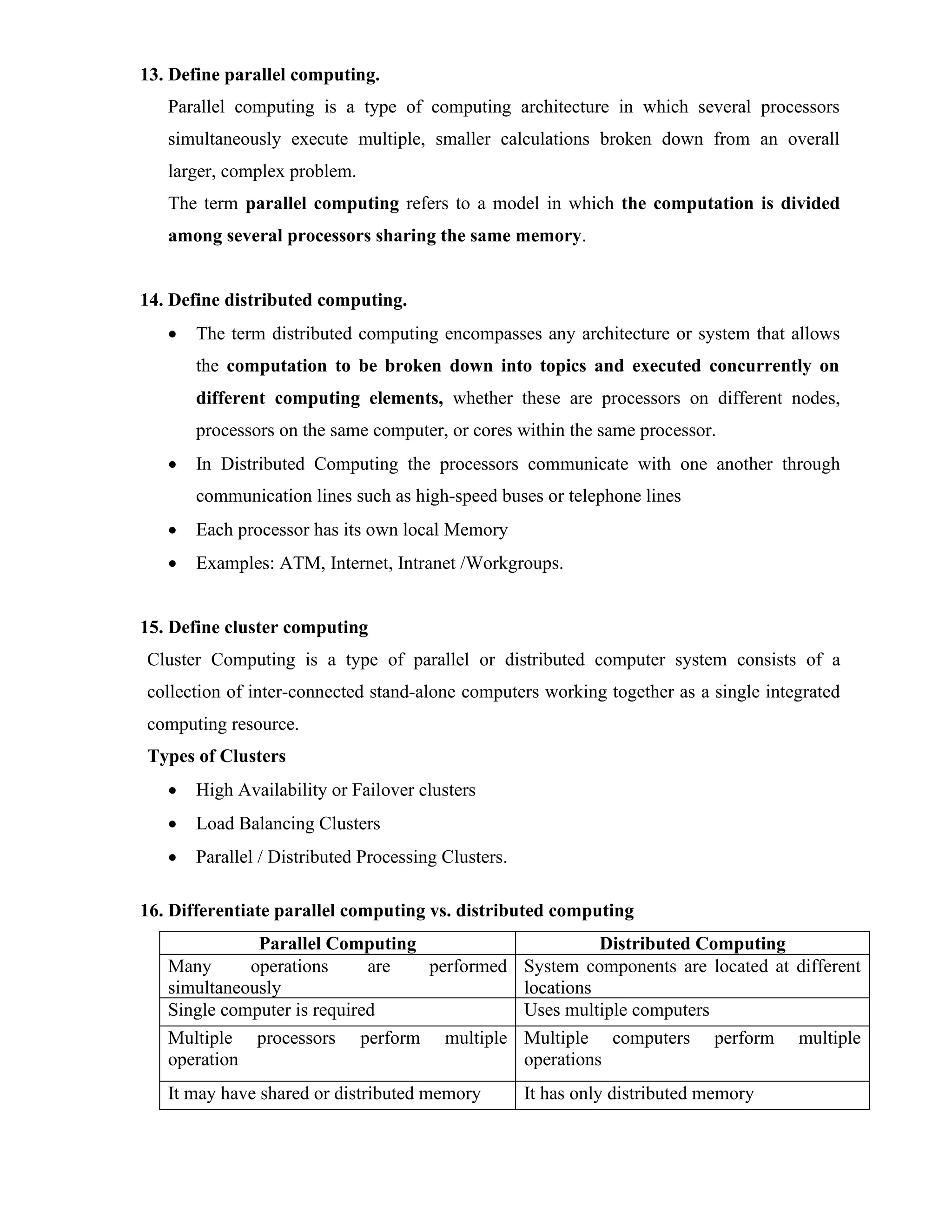 13. Define parallel computing.
Parallel computing is a type of computing architecture in which several processors
simultaneously execute multiple, smaller calculations broken down from an overall
larger, complex problem.
The term parallel computing refers to a model in which the computation is divided
among several processors sharing the same memory.
14. Define distributed computing.
• The term distributed computing encompasses any architecture or system that allows
the computation to be broken down into topics and executed concurrently on
different computing elements, whether these are processors on different nodes,
processors on the same computer, or cores within the same processor.
• In Distributed Computing the processors communicate with one another through
communication lines such as high-speed buses or telephone lines
• Each processor has its own local Memory
• Examples: ATM, Internet, Intranet /Workgroups.
15. Define cluster computing
Cluster Computing is a type of parallel or distributed computer system consists of a
collection of inter-connected stand-alone computers working together as a single integrated
computing resource.
Types of Clusters
• High Availability or Failover clusters
• Load Balancing Clusters
• Parallel / Distributed Processing Clusters.
16. Differentiate parallel computing vs. distributed computing
Parallel Computing Distributed Computing
Many operations are performed
simultaneously
System components are located at different
locations
Single computer is required Uses multiple computers
Multiple processors perform multiple
operation
Multiple computers perform multiple
operations
It may have shared or distributed memory It has only distributed memory
 