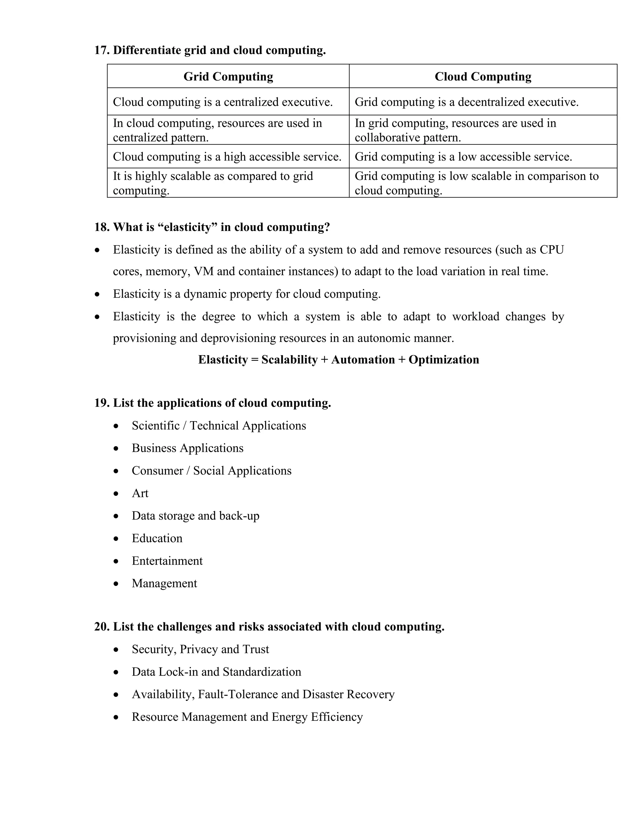 17. Differentiate grid and cloud computing.
Grid Computing Cloud Computing
Cloud computing is a centralized executive. Grid computing is a decentralized executive.
In cloud computing, resources are used in
centralized pattern.
In grid computing, resources are used in
collaborative pattern.
Cloud computing is a high accessible service. Grid computing is a low accessible service.
It is highly scalable as compared to grid
computing.
Grid computing is low scalable in comparison to
cloud computing.
18. What is “elasticity” in cloud computing?
• Elasticity is defined as the ability of a system to add and remove resources (such as CPU
cores, memory, VM and container instances) to adapt to the load variation in real time.
• Elasticity is a dynamic property for cloud computing.
• Elasticity is the degree to which a system is able to adapt to workload changes by
provisioning and deprovisioning resources in an autonomic manner.
Elasticity = Scalability + Automation + Optimization
19. List the applications of cloud computing.
• Scientific / Technical Applications
• Business Applications
• Consumer / Social Applications
• Art
• Data storage and back-up
• Education
• Entertainment
• Management
20. List the challenges and risks associated with cloud computing.
• Security, Privacy and Trust
• Data Lock-in and Standardization
• Availability, Fault-Tolerance and Disaster Recovery
• Resource Management and Energy Efficiency
 