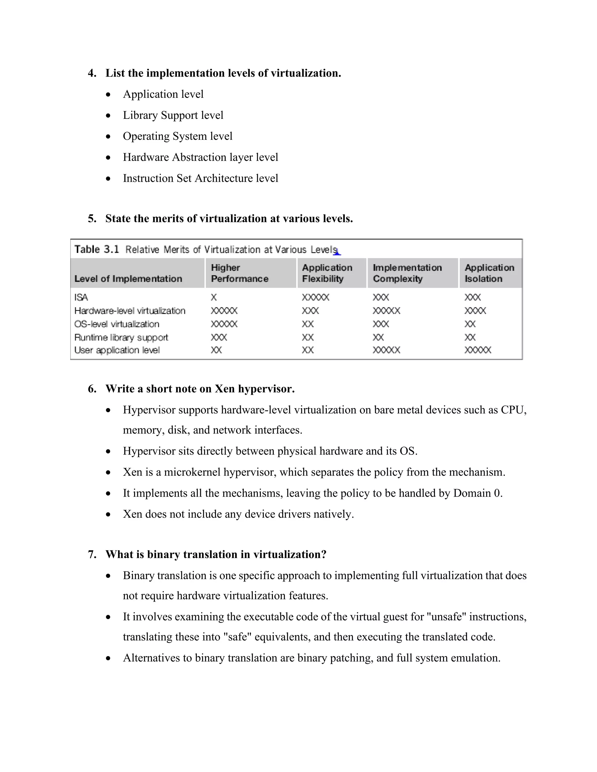 4. List the implementation levels of virtualization.
• Application level
• Library Support level
• Operating System level
• Hardware Abstraction layer level
• Instruction Set Architecture level
5. State the merits of virtualization at various levels.
6. Write a short note on Xen hypervisor.
• Hypervisor supports hardware-level virtualization on bare metal devices such as CPU,
memory, disk, and network interfaces.
• Hypervisor sits directly between physical hardware and its OS.
• Xen is a microkernel hypervisor, which separates the policy from the mechanism.
• It implements all the mechanisms, leaving the policy to be handled by Domain 0.
• Xen does not include any device drivers natively.
7. What is binary translation in virtualization?
• Binary translation is one specific approach to implementing full virtualization that does
not require hardware virtualization features.
• It involves examining the executable code of the virtual guest for "unsafe" instructions,
translating these into "safe" equivalents, and then executing the translated code.
• Alternatives to binary translation are binary patching, and full system emulation.
 