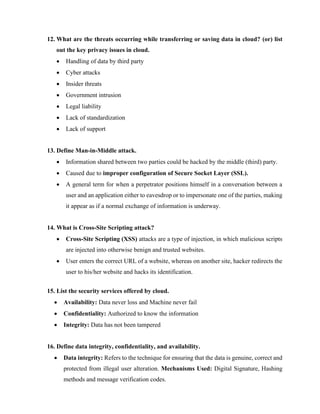 12. What are the threats occurring while transferring or saving data in cloud? (or) list
out the key privacy issues in cloud.
• Handling of data by third party
• Cyber attacks
• Insider threats
• Government intrusion
• Legal liability
• Lack of standardization
• Lack of support
13. Define Man-in-Middle attack.
• Information shared between two parties could be hacked by the middle (third) party.
• Caused due to improper configuration of Secure Socket Layer (SSL).
• A general term for when a perpetrator positions himself in a conversation between a
user and an application either to eavesdrop or to impersonate one of the parties, making
it appear as if a normal exchange of information is underway.
14. What is Cross-Site Scripting attack?
• Cross-Site Scripting (XSS) attacks are a type of injection, in which malicious scripts
are injected into otherwise benign and trusted websites.
• User enters the correct URL of a website, whereas on another site, hacker redirects the
user to his/her website and hacks its identification.
15. List the security services offered by cloud.
• Availability: Data never loss and Machine never fail
• Confidentiality: Authorized to know the information
• Integrity: Data has not been tampered
16. Define data integrity, confidentiality, and availability.
• Data integrity: Refers to the technique for ensuring that the data is genuine, correct and
protected from illegal user alteration. Mechanisms Used: Digital Signature, Hashing
methods and message verification codes.
 