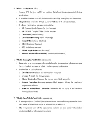 5. Write a short note on AWS.
• Amazon Web Services (AWS) is a platform that allows the development of flexible
applications.
• It provides solutions for elastic infrastructure scalability, messaging, and data storage.
• The platform is accessible through SOAP or RESTful Web service interfaces.
• It offers a variety cloud services, most notably:
o S3: Amazon Simple Storage Service (storage)
o EC2: Elastic Compute Cloud (virtual servers)
o Cloudfront (content delivery)
o Cloudfront Streaming (video streaming)
o SimpleDB (structured datastore)
o RDS (Relational Database)
o SQS (reliable messaging)
o Elastic MapReduce (data processing)
o Amazon Virtual Private Cloud (Communication Network)
6. What is Eucalyptus? and list its components.
• Eucalyptus is an open-source software platform for implementing Infrastructure as a
Service (IaaS) in a private or hybrid cloud computing environment.
• Components of Eucalyptus are
o Cloud Controller: Front end for the entire ecosystem
o Walrus: A simple file storage system
o Cluster Controller: Manages the one or more Node controller
o Storage Controller: Provides persistent block storage. Allows the creation of
snapshots of volumes
o VMWare BrokerNode Controller: Maintains the life cycle of the instances
running on each node.
7. What is OpenNebula? and list its components.
• It is an open-source cloud middleware solution that manages heterogeneous distributed
data center infrastructures serves as Infrastructure as a Service.
• The two primary uses of the OpenNebula platform are data center virtualization
solutions and cloud infrastructure solutions.
 