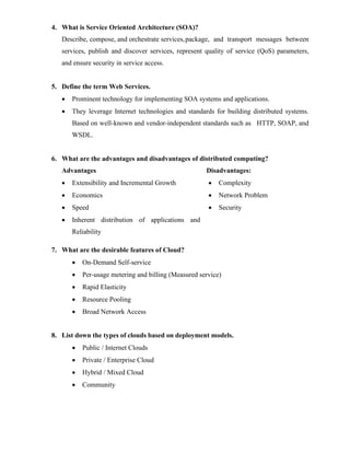 4. What is Service Oriented Architecture (SOA)?
Describe, compose, and orchestrate services,package, and transport messages between
services, publish and discover services, represent quality of service (QoS) parameters,
and ensure security in service access.
5. Define the term Web Services.
• Prominent technology for implementing SOA systems and applications.
• They leverage Internet technologies and standards for building distributed systems.
Based on well-known and vendor-independent standards such as HTTP, SOAP, and
WSDL.
6. What are the advantages and disadvantages of distributed computing?
Advantages
• Extensibility and Incremental Growth
• Economics
• Speed
• Inherent distribution of applications and
Reliability
Disadvantages:
• Complexity
• Network Problem
• Security
7. What are the desirable features of Cloud?
• On-Demand Self-service
• Per-usage metering and billing (Measured service)
• Rapid Elasticity
• Resource Pooling
• Broad Network Access
8. List down the types of clouds based on deployment models.
• Public / Internet Clouds
• Private / Enterprise Cloud
• Hybrid / Mixed Cloud
• Community
 