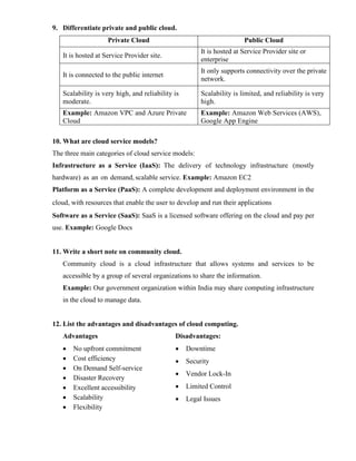 9. Differentiate private and public cloud.
Private Cloud Public Cloud
It is hosted at Service Provider site.
It is hosted at Service Provider site or
enterprise
It is connected to the public internet
It only supports connectivity over the private
network.
Scalability is very high, and reliability is
moderate.
Scalability is limited, and reliability is very
high.
Example: Amazon VPC and Azure Private
Cloud
Example: Amazon Web Services (AWS),
Google App Engine
10. What are cloud service models?
The three main categories of cloud service models:
Infrastructure as a Service (IaaS): The delivery of technology infrastructure (mostly
hardware) as an on demand, scalable service. Example: Amazon EC2
Platform as a Service (PaaS): A complete development and deployment environment in the
cloud, with resources that enable the user to develop and run their applications
Software as a Service (SaaS): SaaS is a licensed software offering on the cloud and pay per
use. Example: Google Docs
11. Write a short note on community cloud.
Community cloud is a cloud infrastructure that allows systems and services to be
accessible by a group of several organizations to share the information.
Example: Our government organization within India may share computing infrastructure
in the cloud to manage data.
12. List the advantages and disadvantages of cloud computing.
Advantages
• No upfront commitment
• Cost efficiency
• On Demand Self-service
• Disaster Recovery
• Excellent accessibility
• Scalability
• Flexibility
Disadvantages:
• Downtime
• Security
• Vendor Lock-In
• Limited Control
• Legal Issues
 