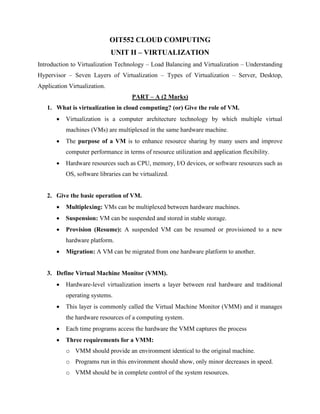 OIT552 CLOUD COMPUTING
UNIT II – VIRTUALIZATION
Introduction to Virtualization Technology – Load Balancing and Virtualization – Understanding
Hypervisor – Seven Layers of Virtualization – Types of Virtualization – Server, Desktop,
Application Virtualization.
PART – A (2 Marks)
1. What is virtualization in cloud computing? (or) Give the role of VM.
• Virtualization is a computer architecture technology by which multiple virtual
machines (VMs) are multiplexed in the same hardware machine.
• The purpose of a VM is to enhance resource sharing by many users and improve
computer performance in terms of resource utilization and application flexibility.
• Hardware resources such as CPU, memory, I/O devices, or software resources such as
OS, software libraries can be virtualized.
2. Give the basic operation of VM.
• Multiplexing: VMs can be multiplexed between hardware machines.
• Suspension: VM can be suspended and stored in stable storage.
• Provision (Resume): A suspended VM can be resumed or provisioned to a new
hardware platform.
• Migration: A VM can be migrated from one hardware platform to another.
3. Define Virtual Machine Monitor (VMM).
• Hardware-level virtualization inserts a layer between real hardware and traditional
operating systems.
• This layer is commonly called the Virtual Machine Monitor (VMM) and it manages
the hardware resources of a computing system.
• Each time programs access the hardware the VMM captures the process
• Three requirements for a VMM:
o VMM should provide an environment identical to the original machine.
o Programs run in this environment should show, only minor decreases in speed.
o VMM should be in complete control of the system resources.
 