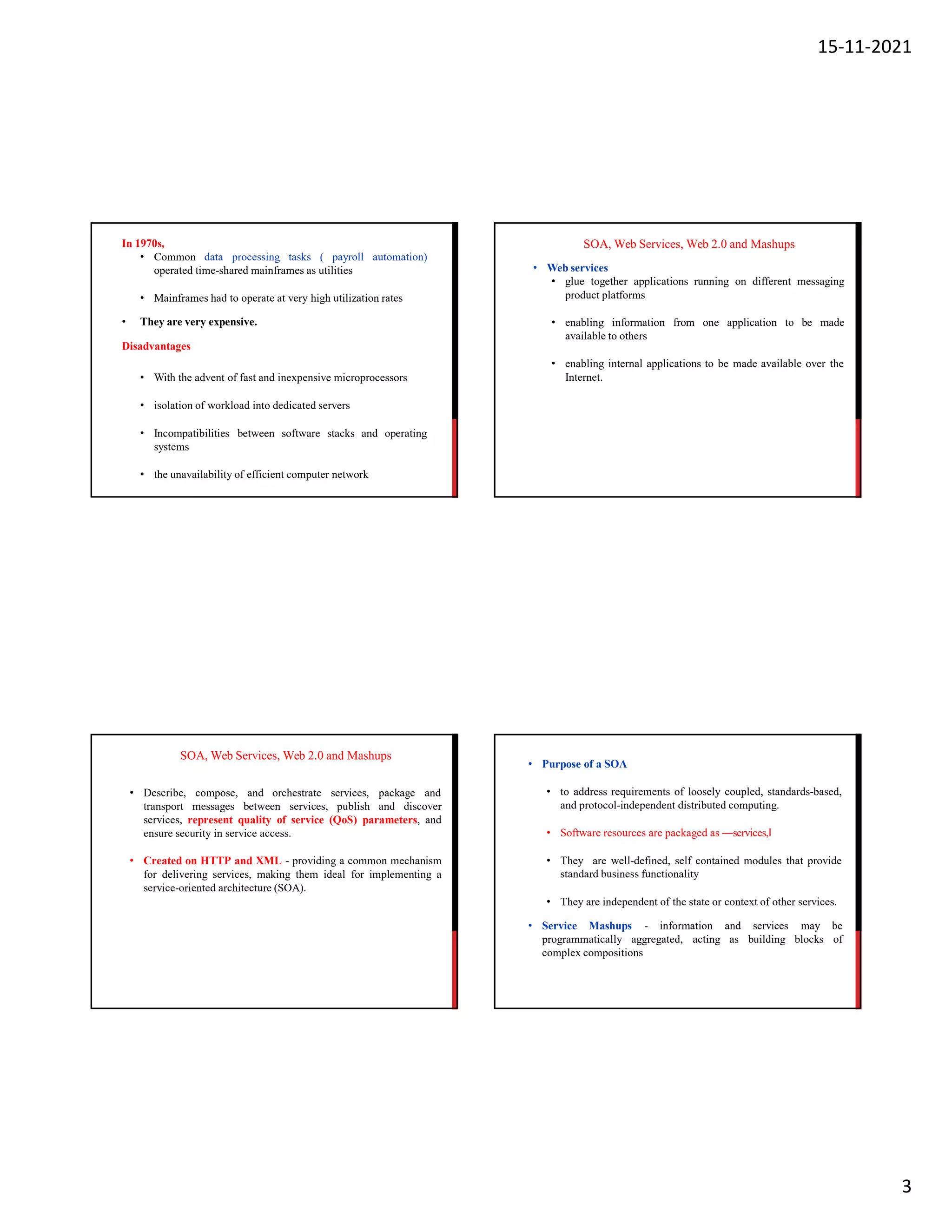 15-11-2021
3
In 1970s,
• Common data processing tasks ( payroll automation)
operated time-shared mainframes as utilities
• Mainframes had to operate at very high utilization rates
• They are very expensive.
Disadvantages
• With the advent of fast and inexpensive microprocessors
• isolation of workload into dedicated servers
• Incompatibilities between software stacks and operating
systems
• the unavailability of efficient computer network
SOA, Web Services, Web 2.0 and Mashups
• Web services
• glue together applications running on different messaging
product platforms
• enabling information from one application to be made
available to others
• enabling internal applications to be made available over the
Internet.
SOA, Web Services, Web 2.0 and Mashups
• Describe, compose, and orchestrate services, package and
transport messages between services, publish and discover
services, represent quality of service (QoS) parameters, and
ensure security in service access.
• Created on HTTP and XML - providing a common mechanism
for delivering services, making them ideal for implementing a
service-oriented architecture (SOA).
• Purpose of a SOA
• to address requirements of loosely coupled, standards-based,
and protocol-independent distributed computing.
• Software resources are packaged as ―services,
• They are well-defined, self contained modules that provide
standard business functionality
• They are independent of the state or context of other services.
• Service Mashups - information and services may be
building blocks of
programmatically aggregated, acting as
complex compositions
 