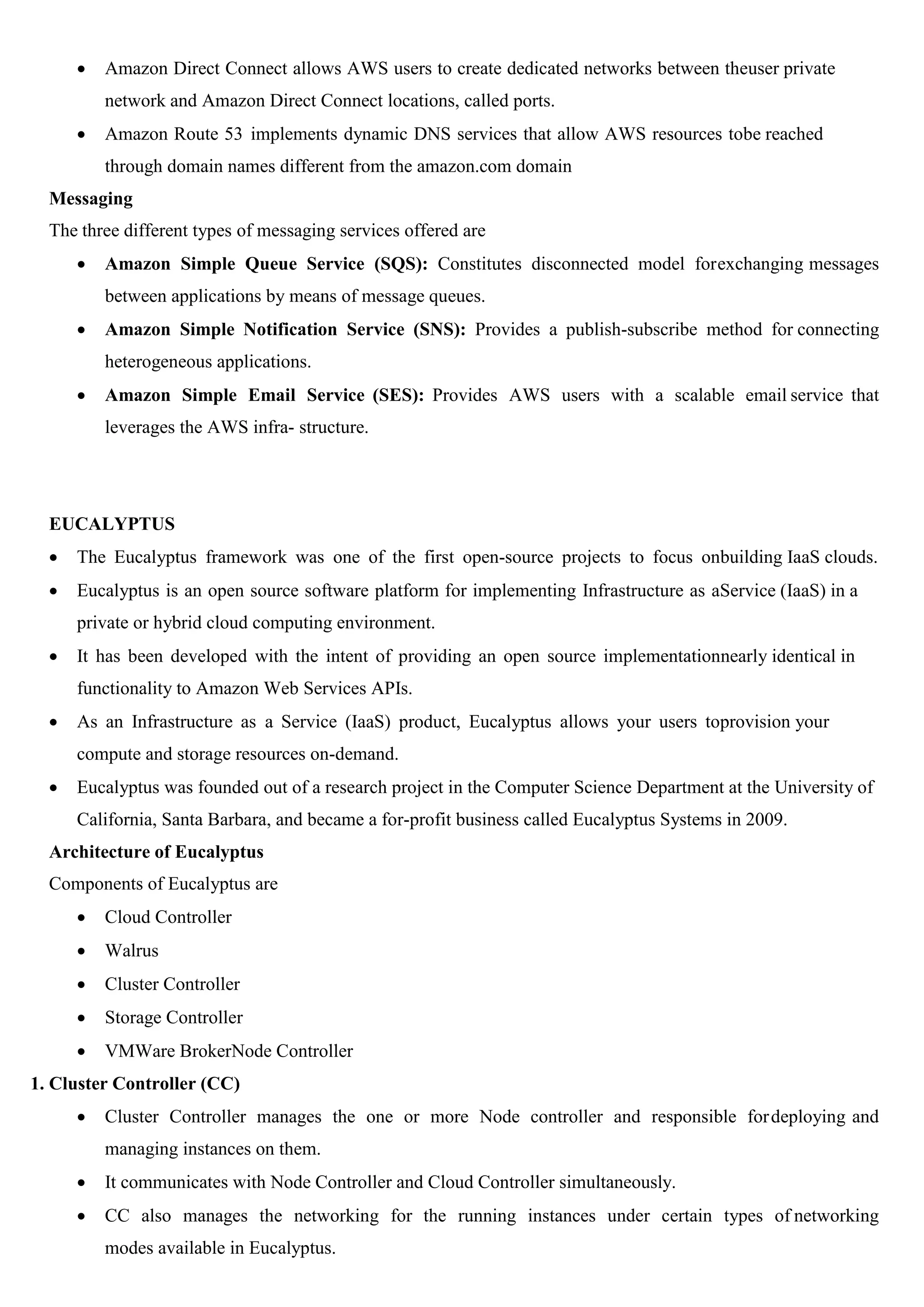  Amazon Direct Connect allows AWS users to create dedicated networks between theuser private
network and Amazon Direct Connect locations, called ports.
 Amazon Route 53 implements dynamic DNS services that allow AWS resources tobe reached
through domain names different from the amazon.com domain
Messaging
The three different types of messaging services offered are
 Amazon Simple Queue Service (SQS): Constitutes disconnected model forexchanging messages
between applications by means of message queues.
 Amazon Simple Notification Service (SNS): Provides a publish-subscribe method for connecting
heterogeneous applications.
 Amazon Simple Email Service (SES): Provides AWS users with a scalable email service that
leverages the AWS infra- structure.
EUCALYPTUS
 The Eucalyptus framework was one of the first open-source projects to focus onbuilding IaaS clouds.
 Eucalyptus is an open source software platform for implementing Infrastructure as aService (IaaS) in a
private or hybrid cloud computing environment.
 It has been developed with the intent of providing an open source implementationnearly identical in
functionality to Amazon Web Services APIs.
 As an Infrastructure as a Service (IaaS) product, Eucalyptus allows your users toprovision your
compute and storage resources on-demand.
 Eucalyptus was founded out of a research project in the Computer Science Department at the University of
California, Santa Barbara, and became a for-profit business called Eucalyptus Systems in 2009.
Architecture of Eucalyptus
Components of Eucalyptus are
 Cloud Controller
 Walrus
 Cluster Controller
 Storage Controller
 VMWare BrokerNode Controller
1. Cluster Controller (CC)
 Cluster Controller manages the one or more Node controller and responsible fordeploying and
managing instances on them.
 It communicates with Node Controller and Cloud Controller simultaneously.
 CC also manages the networking for the running instances under certain types of networking
modes available in Eucalyptus.
 