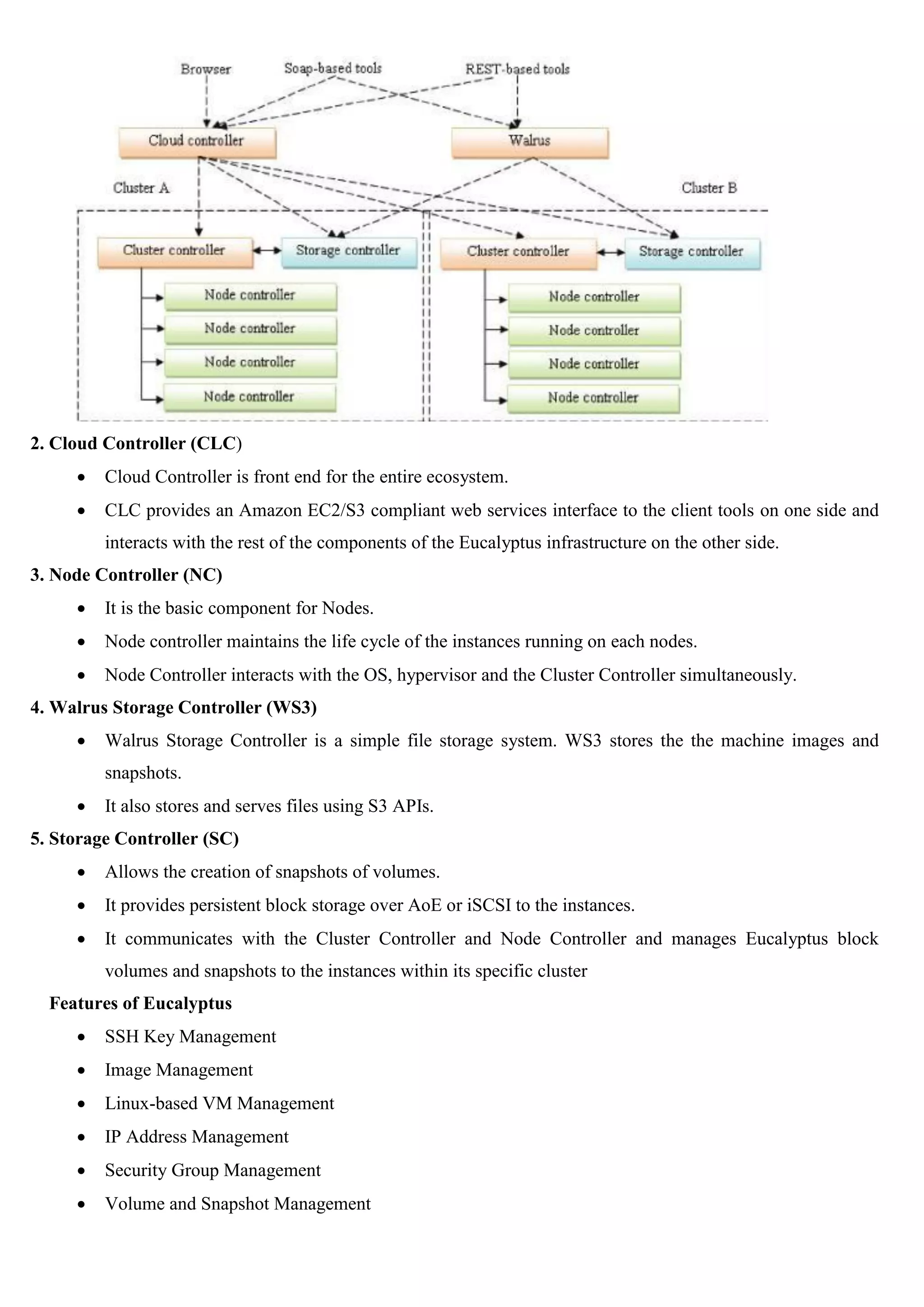2. Cloud Controller (CLC)
 Cloud Controller is front end for the entire ecosystem.
 CLC provides an Amazon EC2/S3 compliant web services interface to the client tools on one side and
interacts with the rest of the components of the Eucalyptus infrastructure on the other side.
3. Node Controller (NC)
 It is the basic component for Nodes.
 Node controller maintains the life cycle of the instances running on each nodes.
 Node Controller interacts with the OS, hypervisor and the Cluster Controller simultaneously.
4. Walrus Storage Controller (WS3)
 Walrus Storage Controller is a simple file storage system. WS3 stores the the machine images and
snapshots.
 It also stores and serves files using S3 APIs.
5. Storage Controller (SC)
 Allows the creation of snapshots of volumes.
 It provides persistent block storage over AoE or iSCSI to the instances.
 It communicates with the Cluster Controller and Node Controller and manages Eucalyptus block
volumes and snapshots to the instances within its specific cluster
Features of Eucalyptus
 SSH Key Management
 Image Management
 Linux-based VM Management
 IP Address Management
 Security Group Management
 Volume and Snapshot Management
 