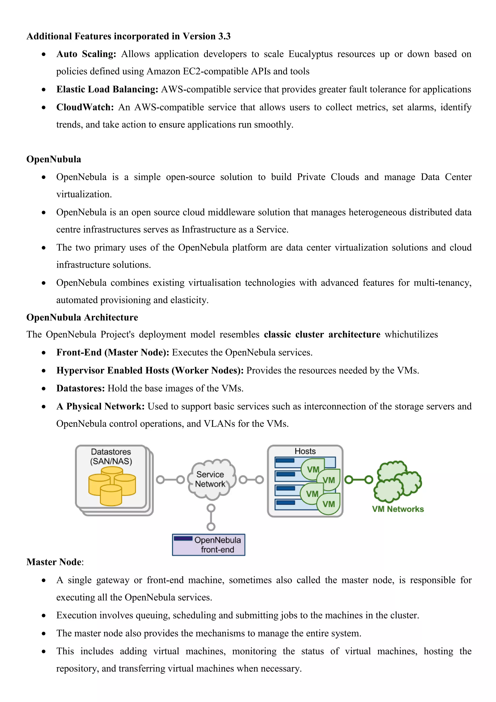 Additional Features incorporated in Version 3.3
 Auto Scaling: Allows application developers to scale Eucalyptus resources up or down based on
policies defined using Amazon EC2-compatible APIs and tools
 Elastic Load Balancing: AWS-compatible service that provides greater fault tolerance for applications
 CloudWatch: An AWS-compatible service that allows users to collect metrics, set alarms, identify
trends, and take action to ensure applications run smoothly.
OpenNubula
 OpenNebula is a simple open-source solution to build Private Clouds and manage Data Center
virtualization.
 OpenNebula is an open source cloud middleware solution that manages heterogeneous distributed data
centre infrastructures serves as Infrastructure as a Service.
 The two primary uses of the OpenNebula platform are data center virtualization solutions and cloud
infrastructure solutions.
 OpenNebula combines existing virtualisation technologies with advanced features for multi-tenancy,
automated provisioning and elasticity.
OpenNubula Architecture
The OpenNebula Project's deployment model resembles classic cluster architecture whichutilizes
 Front-End (Master Node): Executes the OpenNebula services.
 Hypervisor Enabled Hosts (Worker Nodes): Provides the resources needed by the VMs.
 Datastores: Hold the base images of the VMs.
 A Physical Network: Used to support basic services such as interconnection of the storage servers and
OpenNebula control operations, and VLANs for the VMs.
Master Node:
 A single gateway or front-end machine, sometimes also called the master node, is responsible for
executing all the OpenNebula services.
 Execution involves queuing, scheduling and submitting jobs to the machines in the cluster.
 The master node also provides the mechanisms to manage the entire system.
 This includes adding virtual machines, monitoring the status of virtual machines, hosting the
repository, and transferring virtual machines when necessary.
 