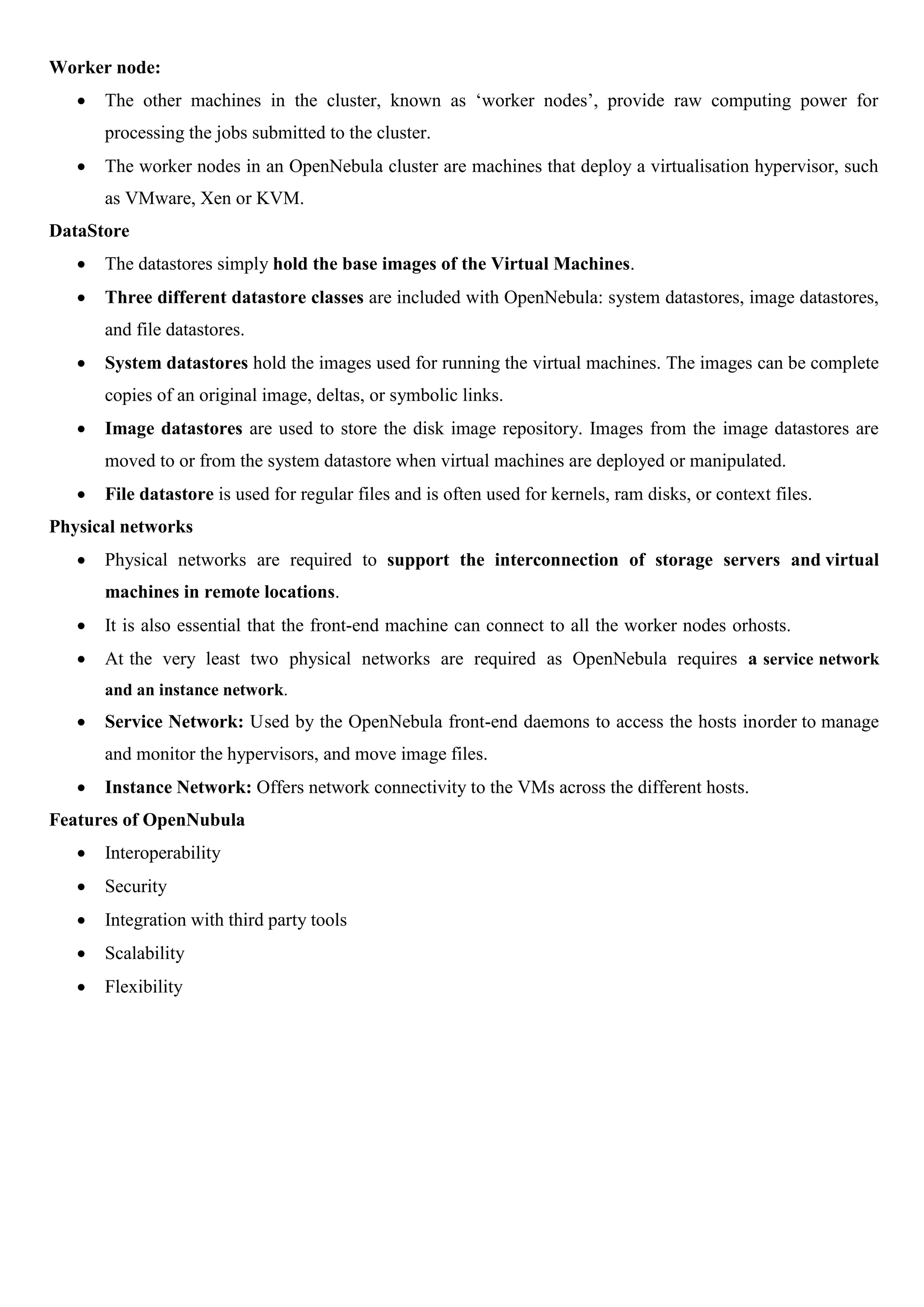 Worker node:
 The other machines in the cluster, known as ‘worker nodes’, provide raw computing power for
processing the jobs submitted to the cluster.
 The worker nodes in an OpenNebula cluster are machines that deploy a virtualisation hypervisor, such
as VMware, Xen or KVM.
DataStore
 The datastores simply hold the base images of the Virtual Machines.
 Three different datastore classes are included with OpenNebula: system datastores, image datastores,
and file datastores.
 System datastores hold the images used for running the virtual machines. The images can be complete
copies of an original image, deltas, or symbolic links.
 Image datastores are used to store the disk image repository. Images from the image datastores are
moved to or from the system datastore when virtual machines are deployed or manipulated.
 File datastore is used for regular files and is often used for kernels, ram disks, or context files.
Physical networks
 Physical networks are required to support the interconnection of storage servers and virtual
machines in remote locations.
 It is also essential that the front-end machine can connect to all the worker nodes orhosts.
 At the very least two physical networks are required as OpenNebula requires a service network
and an instance network.
 Service Network: Used by the OpenNebula front-end daemons to access the hosts inorder to manage
and monitor the hypervisors, and move image files.
 Instance Network: Offers network connectivity to the VMs across the different hosts.
Features of OpenNubula
 Interoperability
 Security
 Integration with third party tools
 Scalability
 Flexibility
 