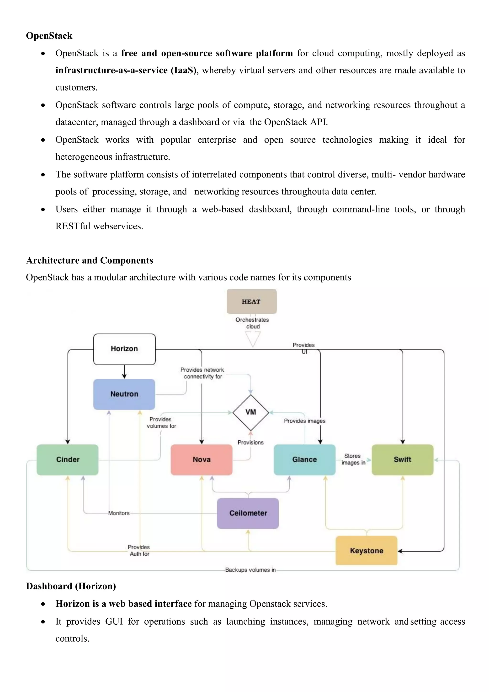 OpenStack
 OpenStack is a free and open-source software platform for cloud computing, mostly deployed as
infrastructure-as-a-service (IaaS), whereby virtual servers and other resources are made available to
customers.
 OpenStack software controls large pools of compute, storage, and networking resources throughout a
datacenter, managed through a dashboard or via the OpenStack API.
 OpenStack works with popular enterprise and open source technologies making it ideal for
heterogeneous infrastructure.
 The software platform consists of interrelated components that control diverse, multi- vendor hardware
pools of processing, storage, and networking resources throughouta data center.
 Users either manage it through a web-based dashboard, through command-line tools, or through
RESTful webservices.
Architecture and Components
OpenStack has a modular architecture with various code names for its components
Dashboard (Horizon)
 Horizon is a web based interface for managing Openstack services.
 It provides GUI for operations such as launching instances, managing network andsetting access
controls.
 