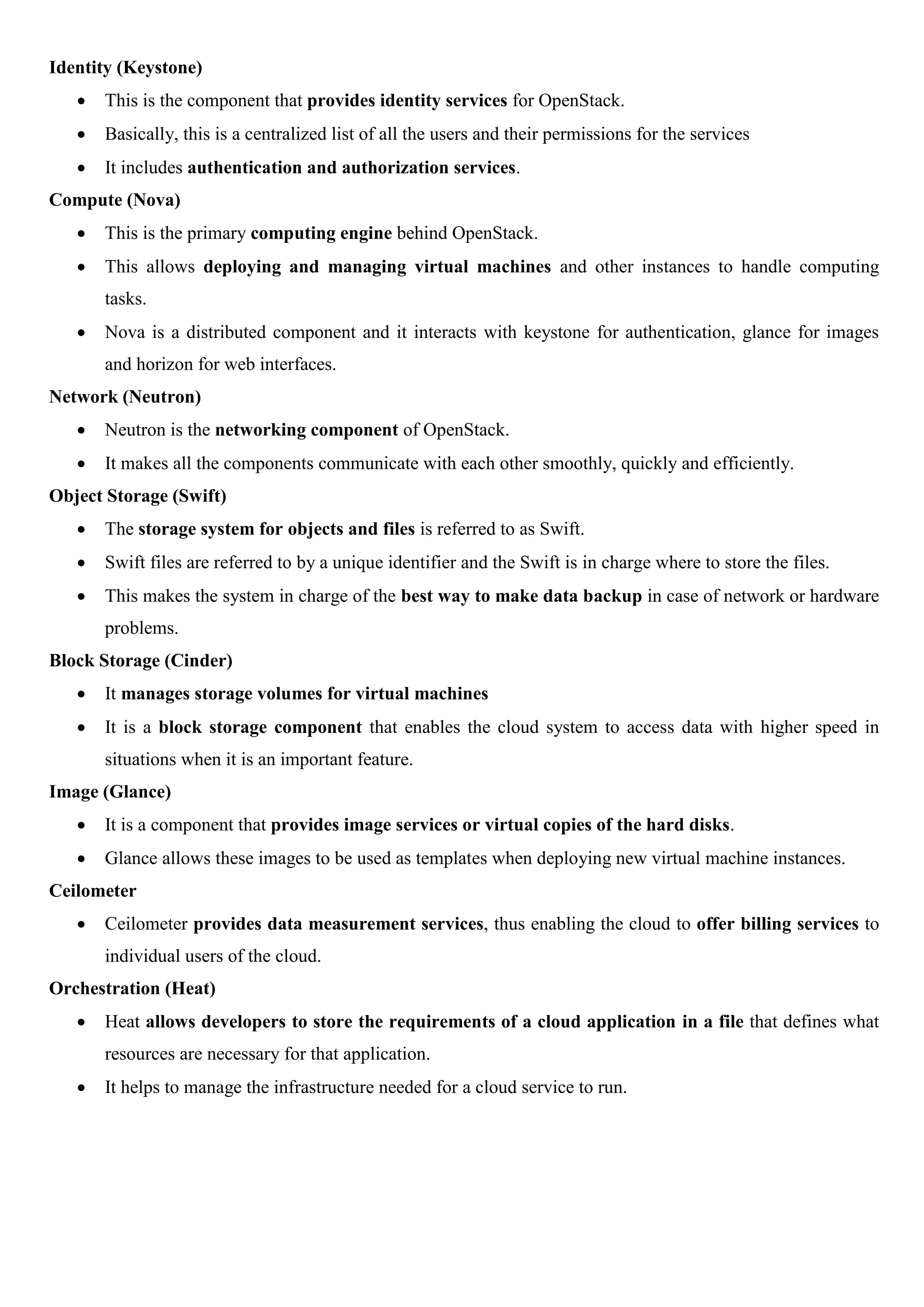 Identity (Keystone)
 This is the component that provides identity services for OpenStack.
 Basically, this is a centralized list of all the users and their permissions for the services
 It includes authentication and authorization services.
Compute (Nova)
 This is the primary computing engine behind OpenStack.
 This allows deploying and managing virtual machines and other instances to handle computing
tasks.
 Nova is a distributed component and it interacts with keystone for authentication, glance for images
and horizon for web interfaces.
Network (Neutron)
 Neutron is the networking component of OpenStack.
 It makes all the components communicate with each other smoothly, quickly and efficiently.
Object Storage (Swift)
 The storage system for objects and files is referred to as Swift.
 Swift files are referred to by a unique identifier and the Swift is in charge where to store the files.
 This makes the system in charge of the best way to make data backup in case of network or hardware
problems.
Block Storage (Cinder)
 It manages storage volumes for virtual machines
 It is a block storage component that enables the cloud system to access data with higher speed in
situations when it is an important feature.
Image (Glance)
 It is a component that provides image services or virtual copies of the hard disks.
 Glance allows these images to be used as templates when deploying new virtual machine instances.
Ceilometer
 Ceilometer provides data measurement services, thus enabling the cloud to offer billing services to
individual users of the cloud.
Orchestration (Heat)
 Heat allows developers to store the requirements of a cloud application in a file that defines what
resources are necessary for that application.
 It helps to manage the infrastructure needed for a cloud service to run.
 