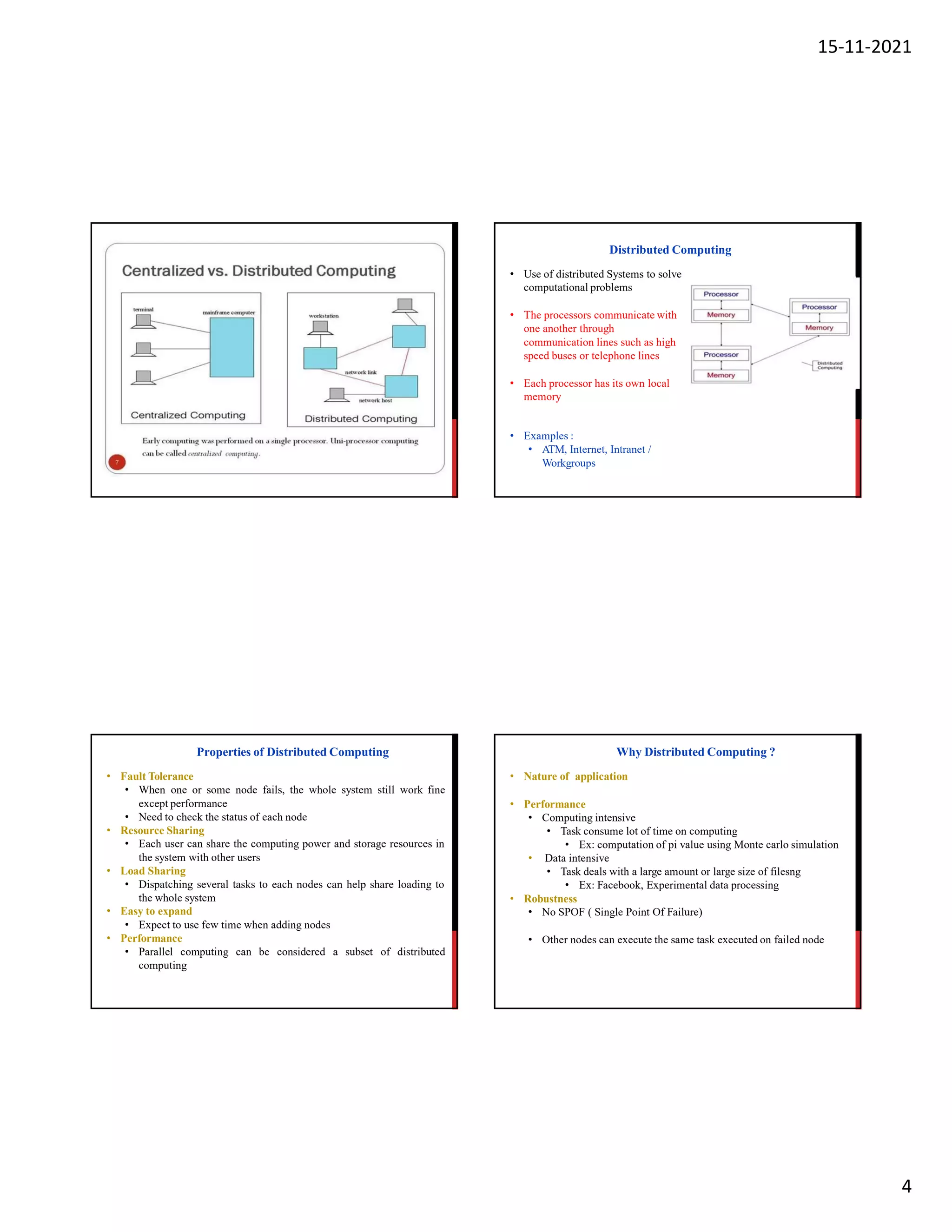 15-11-2021
4
• Use of distributed Systems to solve
computational problems
• The processors communicate with
one another through
communication lines such as high
speed buses or telephone lines
• Each processor has its own local
memory
• Examples :
• ATM, Internet, Intranet /
Workgroups
Distributed Computing
Properties of Distributed Computing
• Fault Tolerance
• When one or some node fails, the whole system still work fine
except performance
• Need to check the status of each node
• Resource Sharing
• Each user can share the computing power and storage resources in
the system with other users
• Load Sharing
• Dispatching several tasks to each nodes can help share loading to
the whole system
• Easy to expand
• Expect to use few time when adding nodes
• Performance
• Parallel computing can be considered a subset of distributed
computing
Why Distributed Computing ?
• Nature of application
• Performance
• Computing intensive
• Task consume lot of time on computing
• Ex: computation of pi value using Monte carlo simulation
• Data intensive
• Task deals with a large amount or large size of filesng
• Ex: Facebook, Experimental data processing
• Robustness
• No SPOF ( Single Point Of Failure)
• Other nodes can execute the same task executed on failed node
 