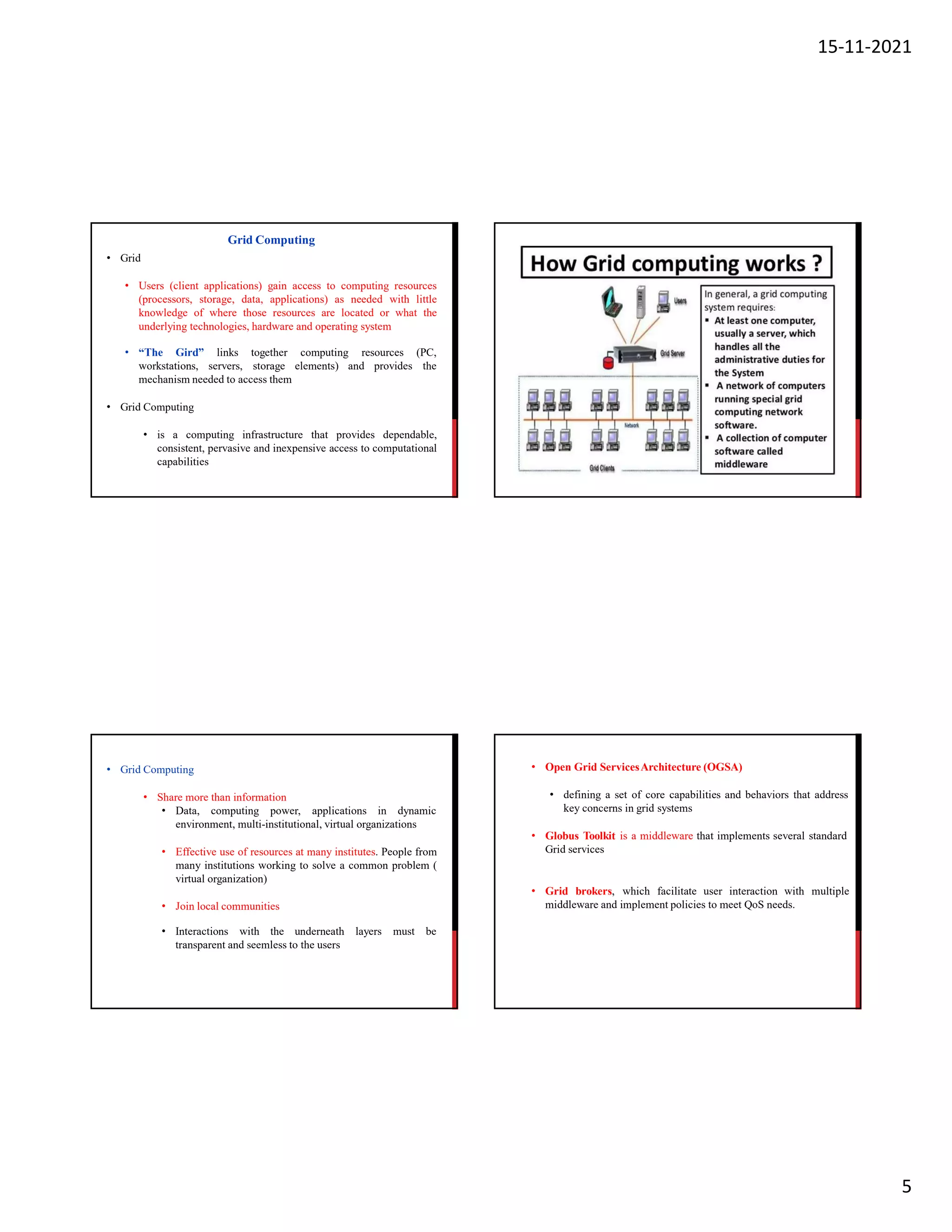 15-11-2021
5
• Grid
• Users (client applications) gain access to computing resources
(processors, storage, data, applications) as needed with little
knowledge of where those resources are located or what the
underlying technologies, hardware and operating system
• “The Gird” links computing
workstations, servers,
together
storage elements) and provides
resources (PC,
the
mechanism needed to access them
• Grid Computing
• is a computing infrastructure that provides dependable,
consistent, pervasive and inexpensive access to computational
capabilities
Grid Computing
• Grid Computing
• Share more than information
• Data, computing power, applications in dynamic
environment, multi-institutional, virtual organizations
• Effective use of resources at many institutes. People from
many institutions working to solve a common problem (
virtual organization)
• Join local communities
• Interactions with the underneath layers must be
transparent and seemless to the users
• Open Grid ServicesArchitecture (OGSA)
• defining a set of core capabilities and behaviors that address
key concerns in grid systems
• Globus Toolkit is a middleware that implements several standard
Grid services
• Grid brokers, which facilitate user interaction with multiple
middleware and implement policies to meet QoS needs.
 