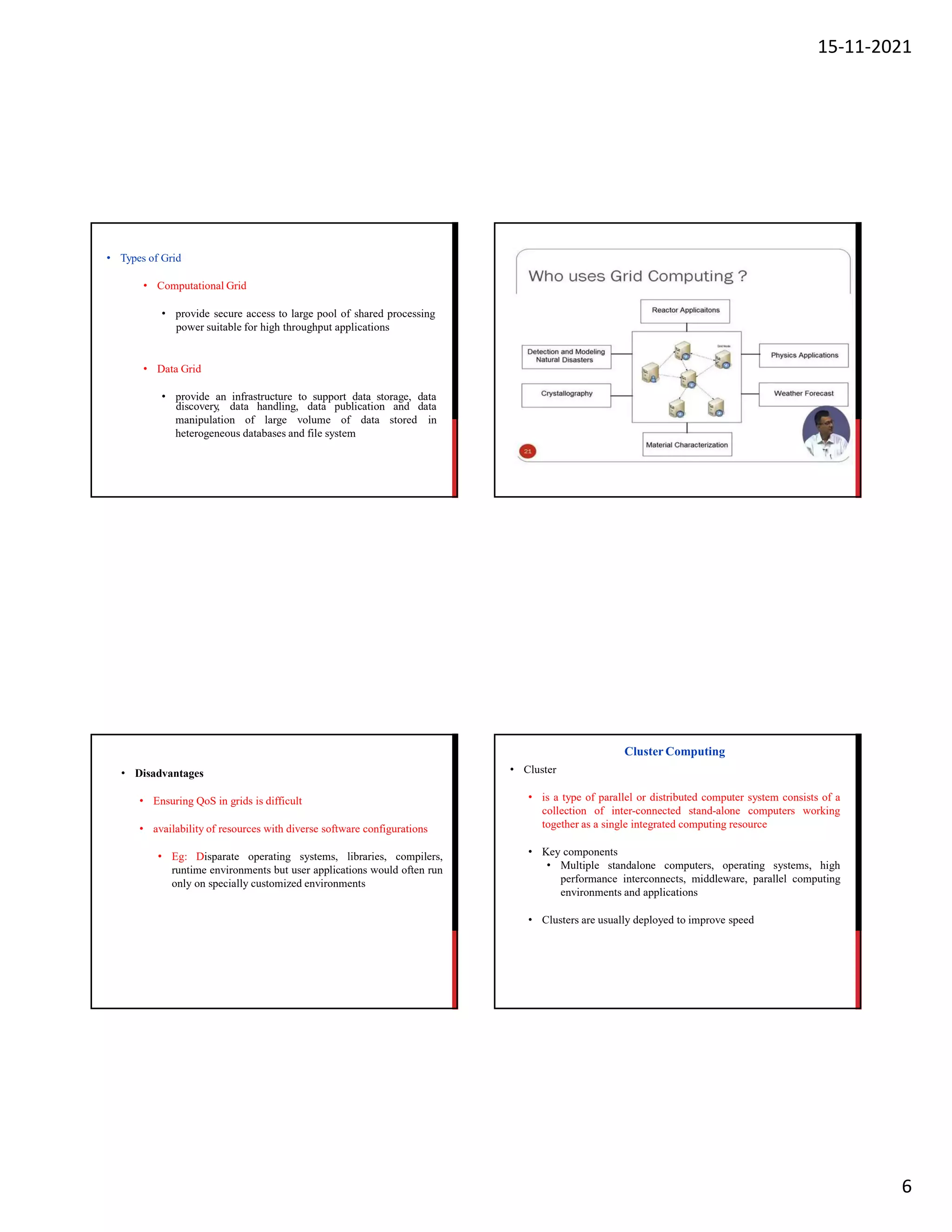 15-11-2021
6
• Types of Grid
• Computational Grid
• provide secure access to large pool of shared processing
power suitable for high throughput applications
• Data Grid
• provide an infrastructure to support data storage, data
manipulation of large volume of data stored
discovery, data handling, data publication and data
in
heterogeneous databases and file system
• Disadvantages
• Ensuring QoS in grids is difficult
• availability of resources with diverse software configurations
• Eg: Disparate operating systems, libraries, compilers,
runtime environments but user applications would often run
only on specially customized environments
• Cluster
• is a type of parallel or distributed computer system consists of a
collection of inter-connected stand-alone computers working
together as a single integrated computing resource
• Key components
• Multiple standalone computers, operating systems, high
performance interconnects, middleware, parallel computing
environments and applications
• Clusters are usually deployed to improve speed
Cluster Computing
 