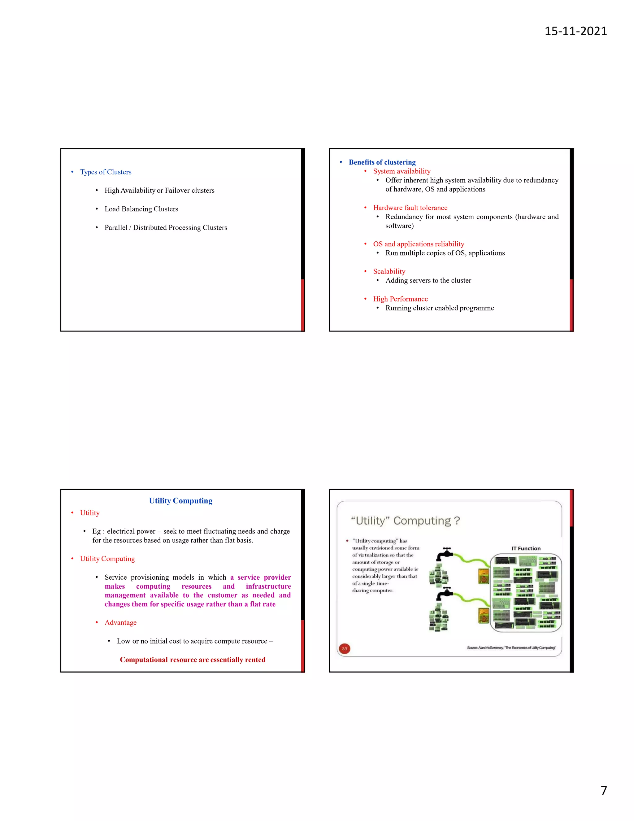 15-11-2021
7
• Types of Clusters
• High Availability or Failover clusters
• Load Balancing Clusters
• Parallel / Distributed Processing Clusters
• Benefits of clustering
• System availability
• Offer inherent high system availability due to redundancy
of hardware, OS and applications
• Hardware fault tolerance
• Redundancy for most system components (hardware and
software)
• OS and applications reliability
• Run multiple copies of OS, applications
• Scalability
• Adding servers to the cluster
• High Performance
• Running cluster enabled programme
• Utility
• Eg : electrical power – seek to meet fluctuating needs and charge
for the resources based on usage rather than flat basis.
• Utility Computing
• Service provisioning models in which a service provider
makes computing resources and infrastructure
management available to the customer as needed and
changes them for specific usage rather than a flat rate
• Advantage
• Low or no initial cost to acquire compute resource –
Computational resource are essentially rented
Utility Computing
 