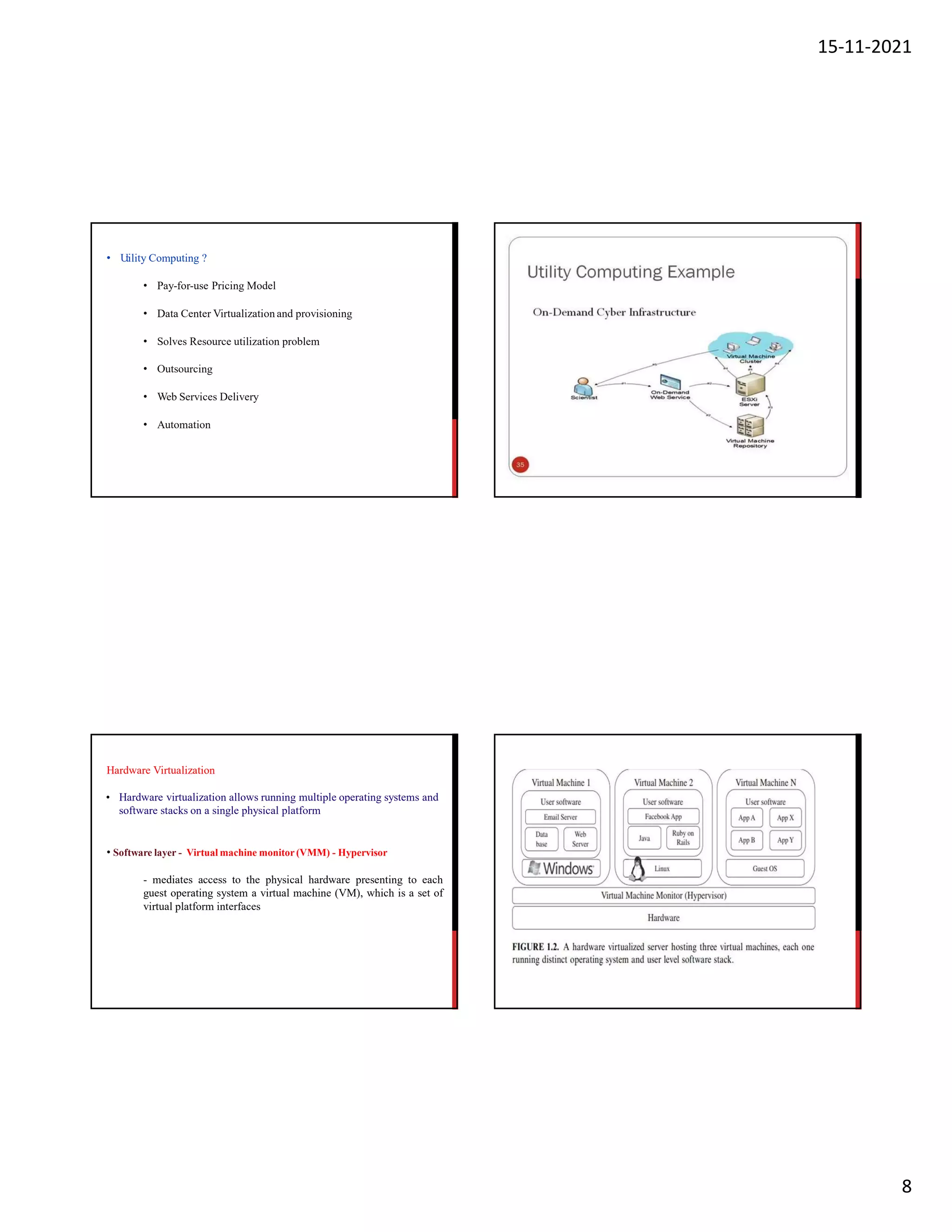 15-11-2021
8
• U
tility Computing ?
• Pay-for-use Pricing Model
• Data Center Virtualization and provisioning
• Solves Resource utilization problem
• Outsourcing
• Web Services Delivery
• Automation
Hardware Virtualization
• Hardware virtualization allows running multiple operating systems and
software stacks on a single physical platform
• Software layer - Virtual machine monitor (VMM) - Hypervisor
- mediates access to the physical hardware presenting to each
guest operating system a virtual machine (VM), which is a set of
virtual platform interfaces
 