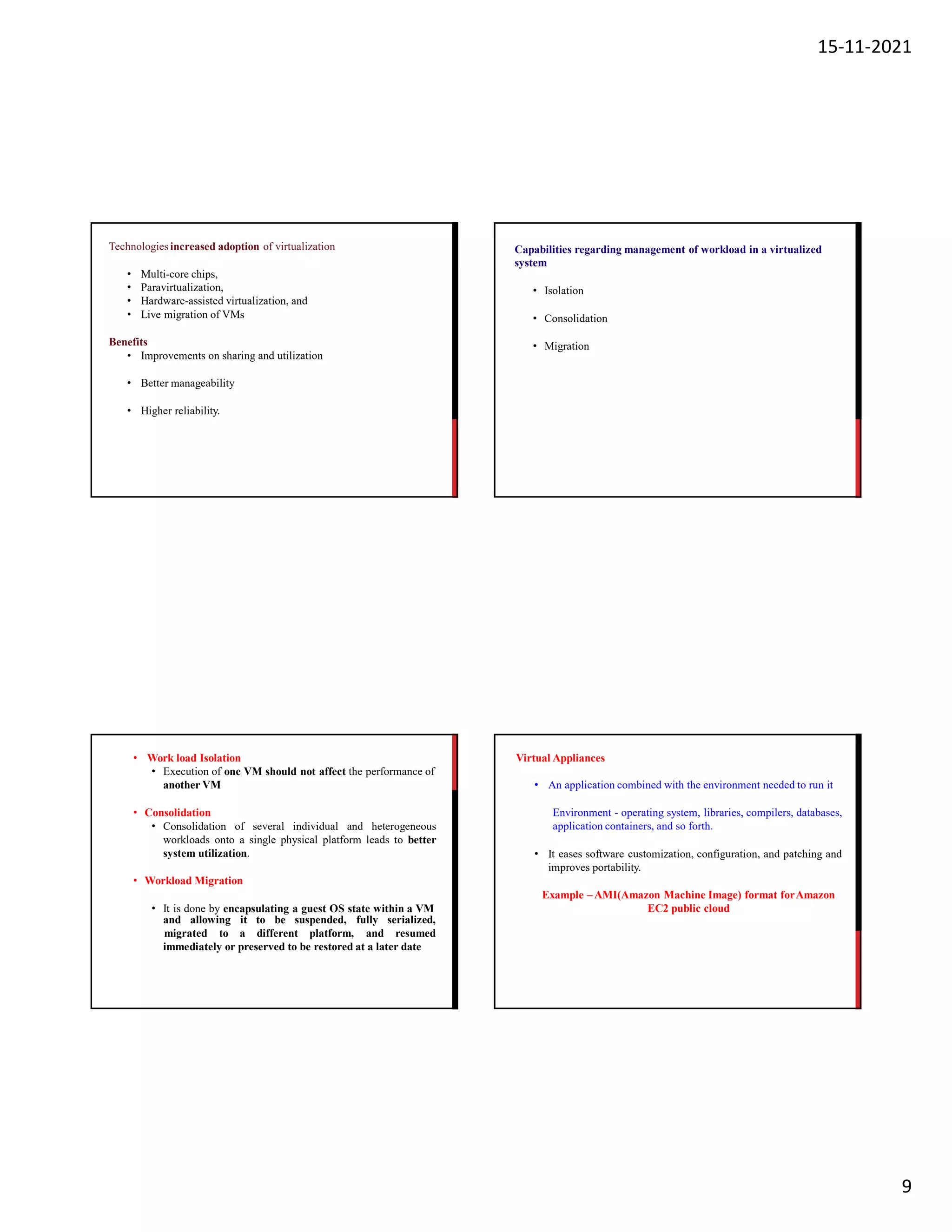 15-11-2021
9
Technologiesincreased adoption of virtualization
• Multi-core chips,
• Paravirtualization,
• Hardware-assisted virtualization, and
• Live migration of VMs
Benefits
• Improvements on sharing and utilization
• Better manageability
• Higher reliability.
Capabilities regarding management of workload in a virtualized
system
• Isolation
• Consolidation
• Migration
• Work load Isolation
• Execution of one VM should not affect the performance of
another VM
• Consolidation
• Consolidation of several individual and heterogeneous
workloads onto a single physical platform leads to better
system utilization.
• Workload Migration
• It is done by encapsulating a guest OS state within a VM
and allowing it to be suspended, fully serialized,
migrated to a different platform, and resumed
immediately or preserved to be restored at a later date
Virtual Appliances
• An application combined with the environment needed to run it
Environment - operating system, libraries, compilers, databases,
application containers, and so forth.
• It eases software customization, configuration, and patching and
improves portability.
Example –AMI(Amazon Machine Image) format forAmazon
EC2 public cloud
 