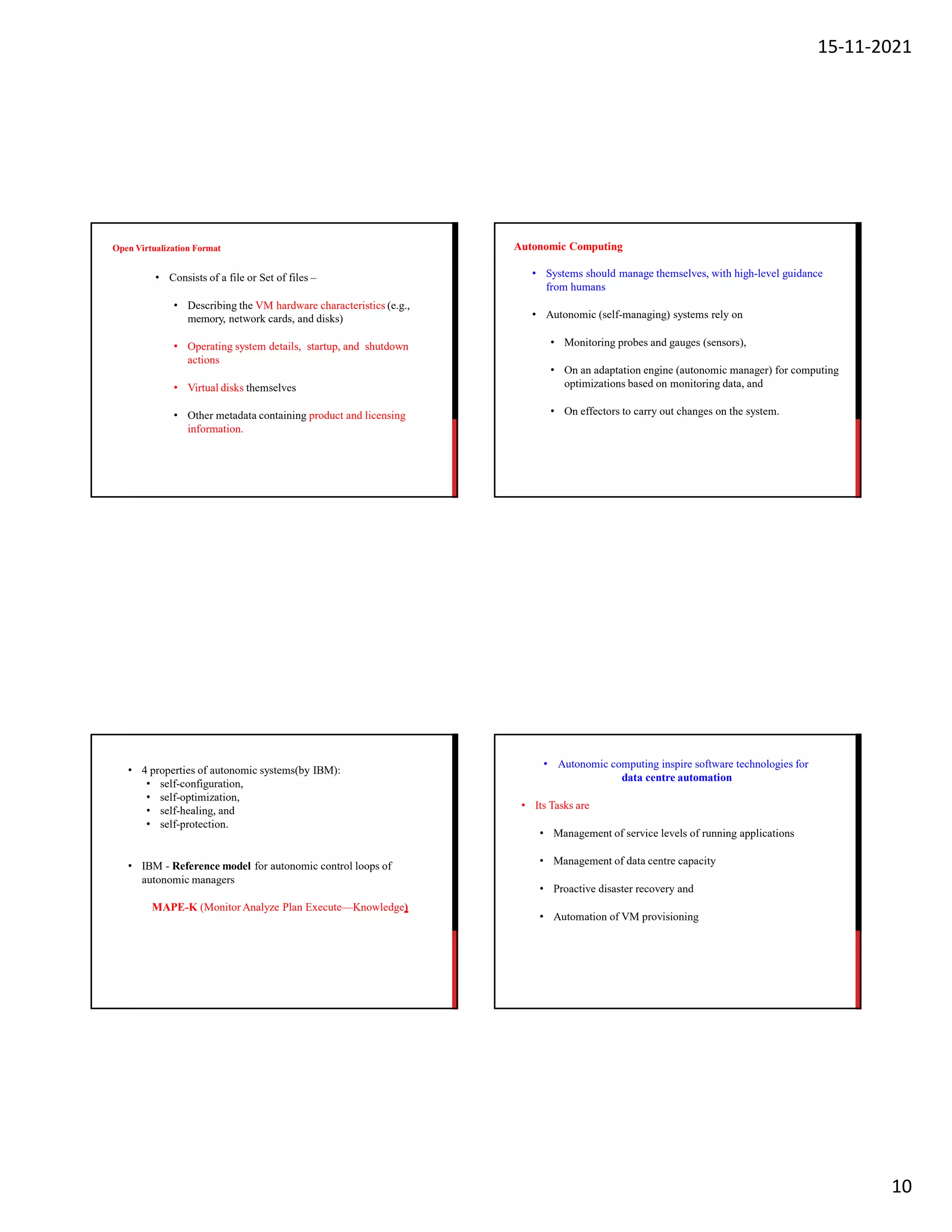 15-11-2021
10
Open Virtualization Format
• Consists of a file or Set of files –
• Describing the VM hardware characteristics (e.g.,
memory, network cards, and disks)
• Operating system details, startup, and shutdown
actions
• Virtual disks themselves
• Other metadata containing product and licensing
information.
Autonomic Computing
• Systems should manage themselves, with high-level guidance
from humans
• Autonomic (self-managing) systems rely on
• Monitoring probes and gauges (sensors),
• On an adaptation engine (autonomic manager) for computing
optimizations based on monitoring data, and
• On effectors to carry out changes on the system.
• 4 properties of autonomic systems(by IBM):
• self-configuration,
• self-optimization,
• self-healing, and
• self-protection.
• IBM - Reference model for autonomic control loops of
autonomic managers
MAPE-K (Monitor Analyze Plan Execute—Knowledge)
• Autonomic computing inspire software technologies for
data centre automation
• Its Tasks are
• Management of service levels of running applications
• Management of data centre capacity
• Proactive disaster recovery and
• Automation of VM provisioning
 