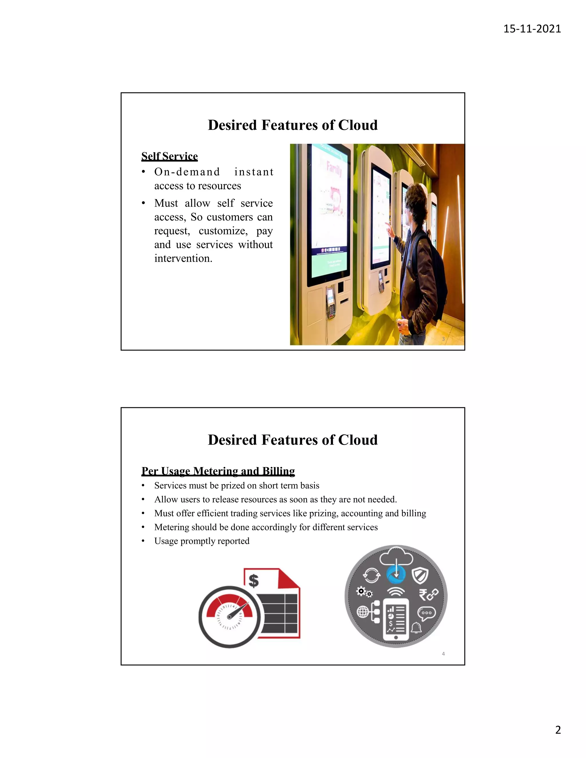 15-11-2021
2
Desired Features of Cloud
Self Service
• On-demand instant
access to resources
• Must allow self service
access, So customers can
request, customize, pay
and use services without
intervention.
3
Desired Features of Cloud
Per Usage Metering and Billing
• Services must be prized on short term basis
• Allow users to release resources as soon as they are not needed.
• Must offer efficient trading services like prizing, accounting and billing
• Metering should be done accordingly for different services
• Usage promptly reported
4
 