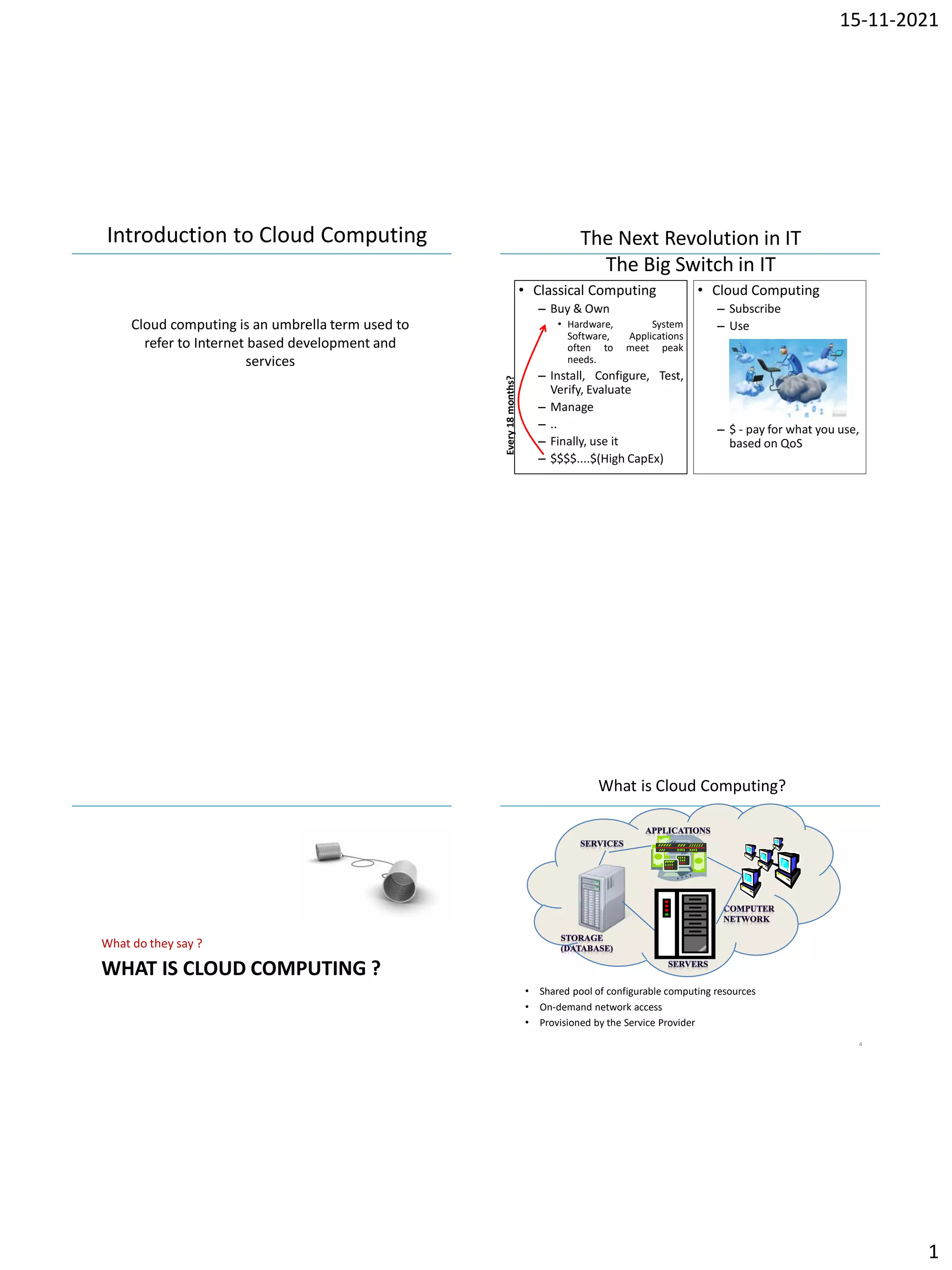 15-11-2021
1
IBM Power Systems
Cloud computing is an umbrella term used to
refer to Internet based development and
services
Introduction to Cloud Computing
IBM Power Systems
The Next Revolution in IT
The Big Switch in IT
• Classical Computing
– Buy & Own
• Hardware, System
Software, Applications
often to meet peak
needs.
– Install, Configure, Test,
Verify, Evaluate
– Manage
– ..
– Finally, use it
– $$$$....$(High CapEx)
• Cloud Computing
– Subscribe
– Use
– $ - pay for what you use,
based on QoS
Every
18
months?
IBM Power Systems
WHAT IS CLOUD COMPUTING ?
What do they say ?
IBM Power Systems
What is Cloud Computing?
• Shared pool of configurable computing resources
• On-demand network access
• Provisioned by the Service Provider
4
 