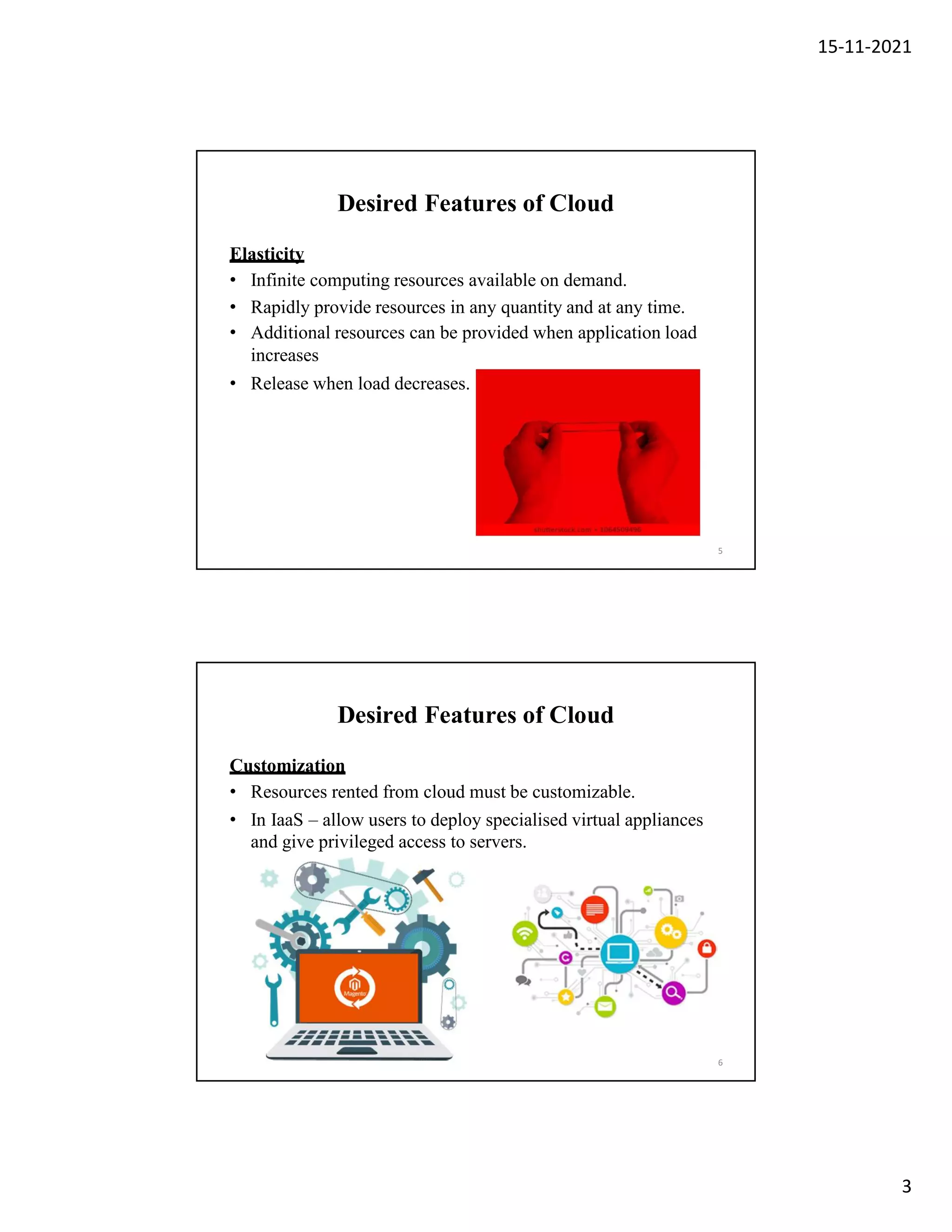 15-11-2021
3
Desired Features of Cloud
Elasticity
• Infinite computing resources available on demand.
• Rapidly provide resources in any quantity and at any time.
• Additional resources can be provided when application load
increases
• Release when load decreases.
5
Desired Features of Cloud
Customization
• Resources rented from cloud must be customizable.
• In IaaS – allow users to deploy specialised virtual appliances
and give privileged access to servers.
6
 