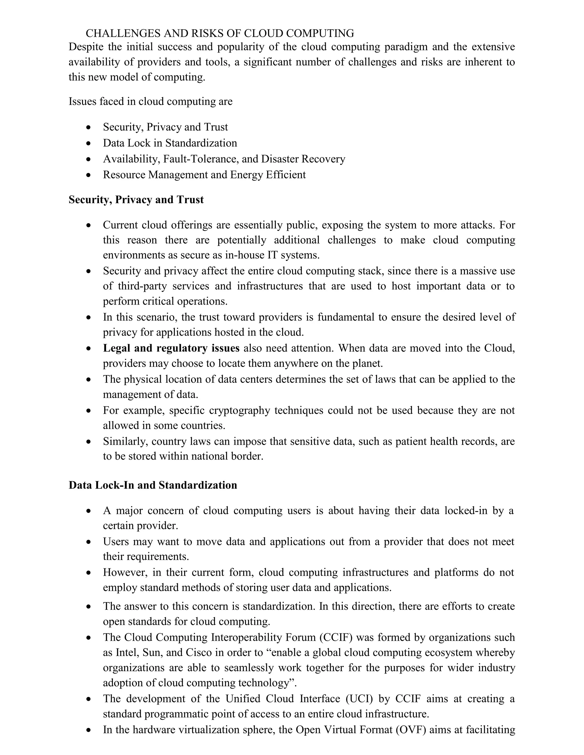 CHALLENGES AND RISKS OF CLOUD COMPUTING
Despite the initial success and popularity of the cloud computing paradigm and the extensive
availability of providers and tools, a significant number of challenges and risks are inherent to
this new model of computing.
Issues faced in cloud computing are
 Security, Privacy and Trust
 Data Lock in Standardization
 Availability, Fault-Tolerance, and Disaster Recovery
 Resource Management and Energy Efficient
Security, Privacy and Trust
 Current cloud offerings are essentially public, exposing the system to more attacks. For
this reason there are potentially additional challenges to make cloud computing
environments as secure as in-house IT systems.
 Security and privacy affect the entire cloud computing stack, since there is a massive use
of third-party services and infrastructures that are used to host important data or to
perform critical operations.
 In this scenario, the trust toward providers is fundamental to ensure the desired level of
privacy for applications hosted in the cloud.
 Legal and regulatory issues also need attention. When data are moved into the Cloud,
providers may choose to locate them anywhere on the planet.
 The physical location of data centers determines the set of laws that can be applied to the
management of data.
 For example, specific cryptography techniques could not be used because they are not
allowed in some countries.
 Similarly, country laws can impose that sensitive data, such as patient health records, are
to be stored within national border.
Data Lock-In and Standardization
 A major concern of cloud computing users is about having their data locked-in by a
certain provider.
 Users may want to move data and applications out from a provider that does not meet
their requirements.
 However, in their current form, cloud computing infrastructures and platforms do not
employ standard methods of storing user data and applications.
 The answer to this concern is standardization. In this direction, there are efforts to create
open standards for cloud computing.
 The Cloud Computing Interoperability Forum (CCIF) was formed by organizations such
as Intel, Sun, and Cisco in order to “enable a global cloud computing ecosystem whereby
organizations are able to seamlessly work together for the purposes for wider industry
adoption of cloud computing technology”.
 The development of the Unified Cloud Interface (UCI) by CCIF aims at creating a
standard programmatic point of access to an entire cloud infrastructure.
 In the hardware virtualization sphere, the Open Virtual Format (OVF) aims at facilitating
 