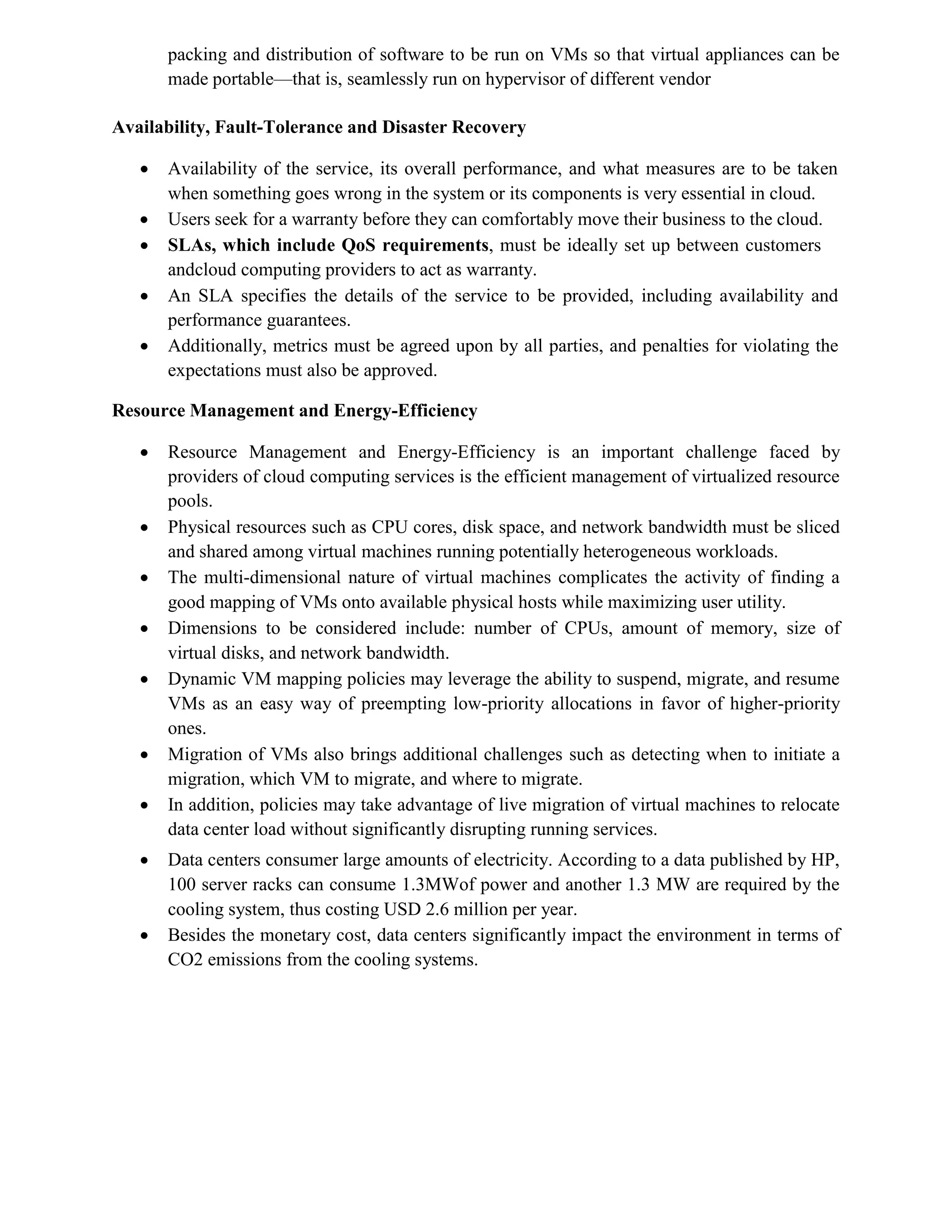 packing and distribution of software to be run on VMs so that virtual appliances can be
made portable—that is, seamlessly run on hypervisor of different vendor
Availability, Fault-Tolerance and Disaster Recovery
 Availability of the service, its overall performance, and what measures are to be taken
when something goes wrong in the system or its components is very essential in cloud.
 Users seek for a warranty before they can comfortably move their business to the cloud.
 SLAs, which include QoS requirements, must be ideally set up between customers
andcloud computing providers to act as warranty.
 An SLA specifies the details of the service to be provided, including availability and
performance guarantees.
 Additionally, metrics must be agreed upon by all parties, and penalties for violating the
expectations must also be approved.
Resource Management and Energy-Efficiency
 Resource Management and Energy-Efficiency is an important challenge faced by
providers of cloud computing services is the efficient management of virtualized resource
pools.
 Physical resources such as CPU cores, disk space, and network bandwidth must be sliced
and shared among virtual machines running potentially heterogeneous workloads.
 The multi-dimensional nature of virtual machines complicates the activity of finding a
good mapping of VMs onto available physical hosts while maximizing user utility.
 Dimensions to be considered include: number of CPUs, amount of memory, size of
virtual disks, and network bandwidth.
 Dynamic VM mapping policies may leverage the ability to suspend, migrate, and resume
VMs as an easy way of preempting low-priority allocations in favor of higher-priority
ones.
 Migration of VMs also brings additional challenges such as detecting when to initiate a
migration, which VM to migrate, and where to migrate.
 In addition, policies may take advantage of live migration of virtual machines to relocate
data center load without significantly disrupting running services.
 Data centers consumer large amounts of electricity. According to a data published by HP,
100 server racks can consume 1.3MWof power and another 1.3 MW are required by the
cooling system, thus costing USD 2.6 million per year.
 Besides the monetary cost, data centers significantly impact the environment in terms of
CO2 emissions from the cooling systems.
 