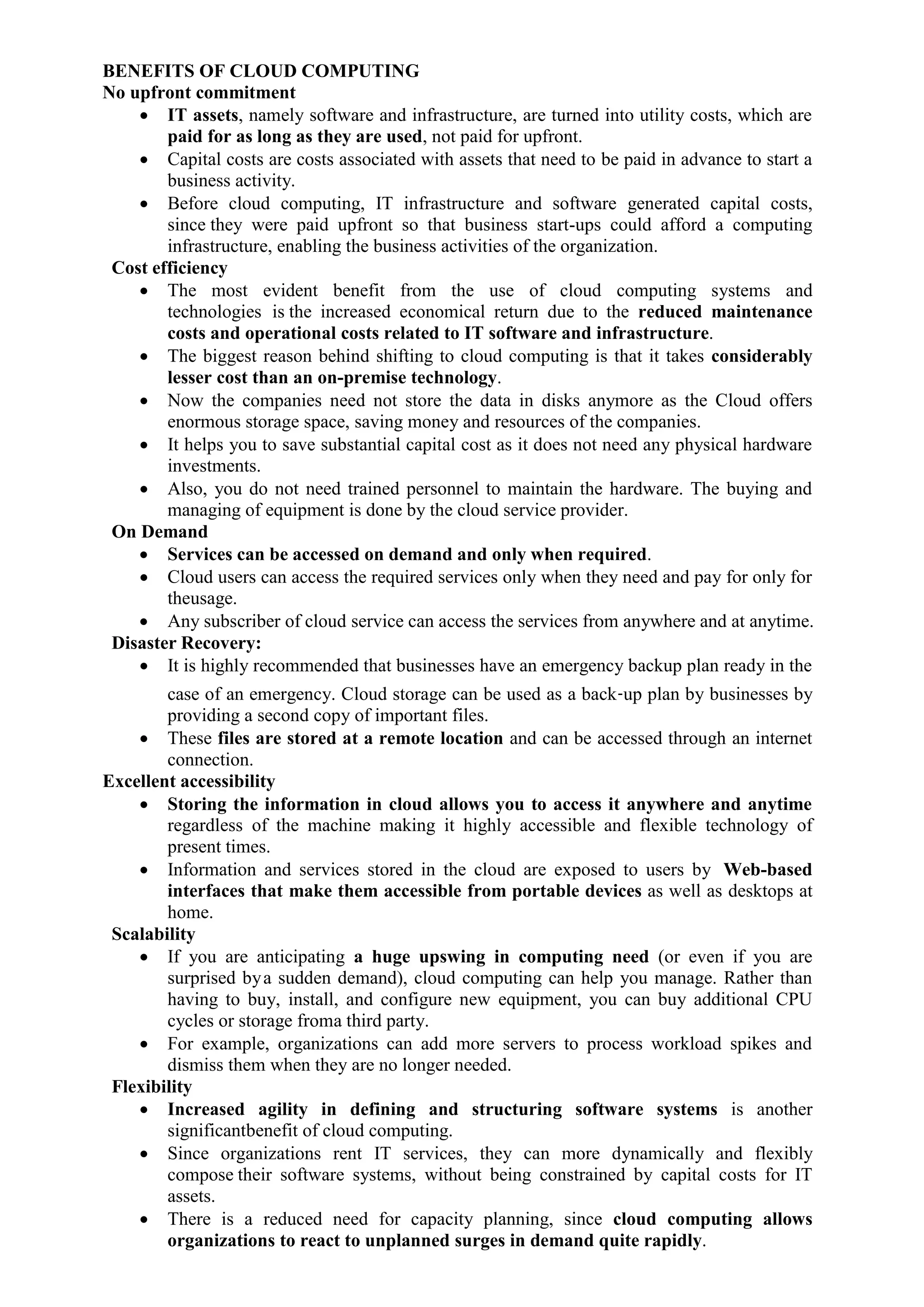 BENEFITS OF CLOUD COMPUTING
No upfront commitment
 IT assets, namely software and infrastructure, are turned into utility costs, which are
paid for as long as they are used, not paid for upfront.
 Capital costs are costs associated with assets that need to be paid in advance to start a
business activity.
 Before cloud computing, IT infrastructure and software generated capital costs,
since they were paid upfront so that business start-ups could afford a computing
infrastructure, enabling the business activities of the organization.
Cost efficiency
 The most evident benefit from the use of cloud computing systems and
technologies is the increased economical return due to the reduced maintenance
costs and operational costs related to IT software and infrastructure.
 The biggest reason behind shifting to cloud computing is that it takes considerably
lesser cost than an on-premise technology.
 Now the companies need not store the data in disks anymore as the Cloud offers
enormous storage space, saving money and resources of the companies.
 It helps you to save substantial capital cost as it does not need any physical hardware
investments.
 Also, you do not need trained personnel to maintain the hardware. The buying and
managing of equipment is done by the cloud service provider.
On Demand
 Services can be accessed on demand and only when required.
 Cloud users can access the required services only when they need and pay for only for
theusage.
 Any subscriber of cloud service can access the services from anywhere and at anytime.
Disaster Recovery:
 It is highly recommended that businesses have an emergency backup plan ready in the
case of an emergency. Cloud storage can be used as a back‐up plan by businesses by
providing a second copy of important files.
 These files are stored at a remote location and can be accessed through an internet
connection.
Excellent accessibility
 Storing the information in cloud allows you to access it anywhere and anytime
regardless of the machine making it highly accessible and flexible technology of
present times.
 Information and services stored in the cloud are exposed to users by Web-based
interfaces that make them accessible from portable devices as well as desktops at
home.
Scalability
 If you are anticipating a huge upswing in computing need (or even if you are
surprised bya sudden demand), cloud computing can help you manage. Rather than
having to buy, install, and configure new equipment, you can buy additional CPU
cycles or storage froma third party.
 For example, organizations can add more servers to process workload spikes and
dismiss them when they are no longer needed.
Flexibility
 Increased agility in defining and structuring software systems is another
significantbenefit of cloud computing.
 Since organizations rent IT services, they can more dynamically and flexibly
compose their software systems, without being constrained by capital costs for IT
assets.
 There is a reduced need for capacity planning, since cloud computing allows
organizations to react to unplanned surges in demand quite rapidly.
 