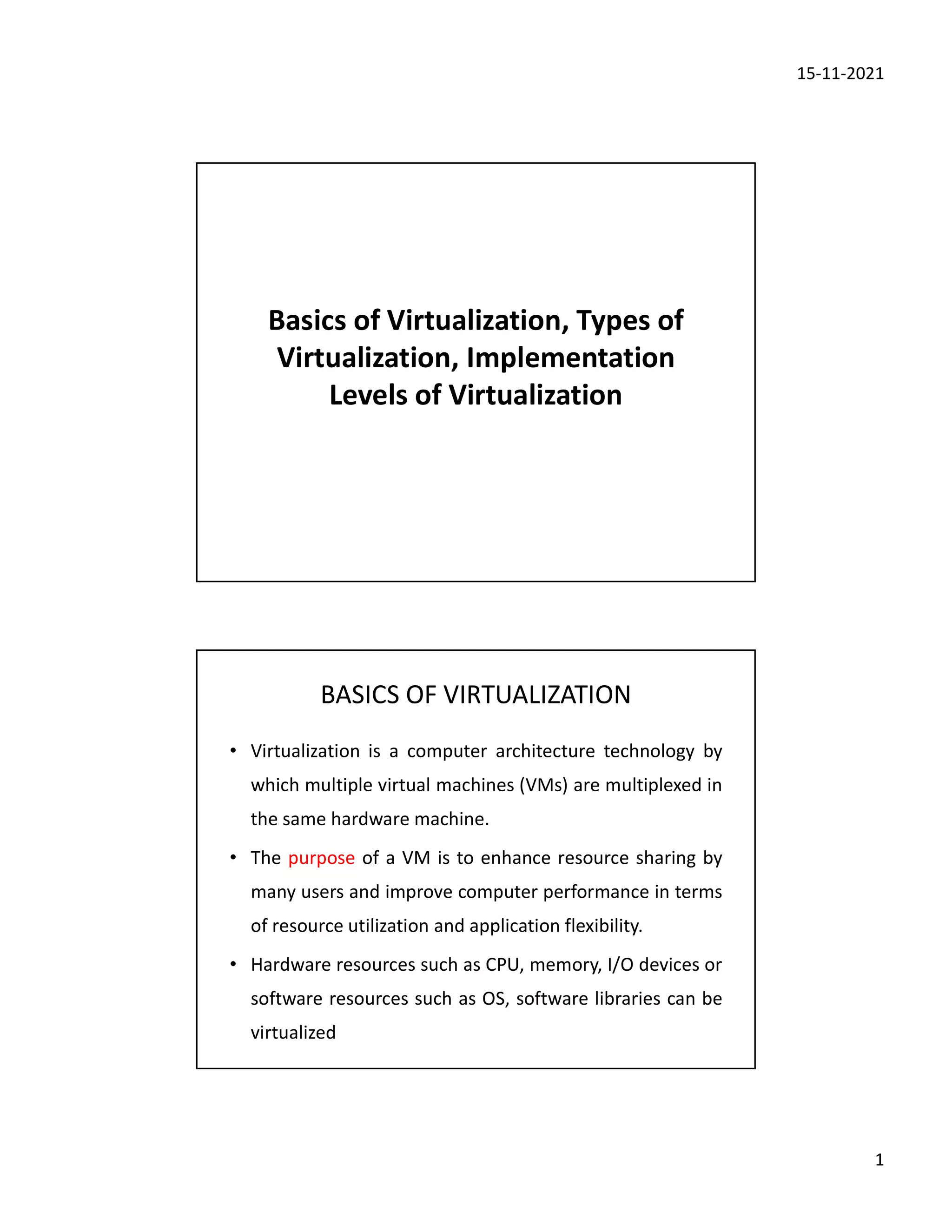 15-11-2021
1
Basics of Virtualization, Types of
Virtualization, Implementation
Levels of Virtualization
BASICS OF VIRTUALIZATION
• Virtualization is a computer architecture technology by
which multiple virtual machines (VMs) are multiplexed in
the same hardware machine.
• The purpose of a VM is to enhance resource sharing by
many users and improve computer performance in terms
of resource utilization and application flexibility.
• Hardware resources such as CPU, memory, I/O devices or
software resources such as OS, software libraries can be
virtualized
 