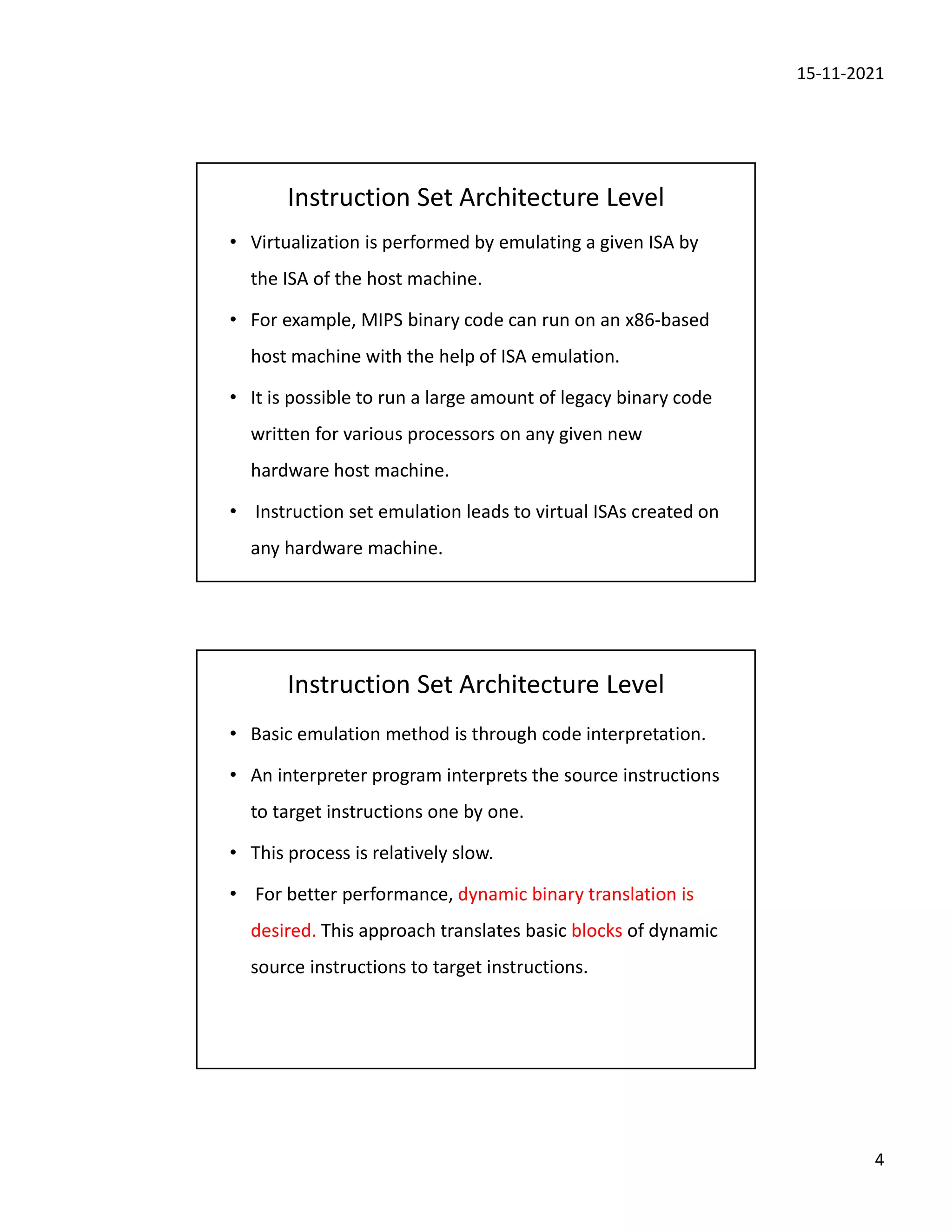 15-11-2021
4
Instruction Set Architecture Level
• Virtualization is performed by emulating a given ISA by
the ISA of the host machine.
• For example, MIPS binary code can run on an x86-based
host machine with the help of ISA emulation.
• It is possible to run a large amount of legacy binary code
written for various processors on any given new
hardware host machine.
• Instruction set emulation leads to virtual ISAs created on
any hardware machine.
Instruction Set Architecture Level
• Basic emulation method is through code interpretation.
• An interpreter program interprets the source instructions
to target instructions one by one.
• This process is relatively slow.
• For better performance, dynamic binary translation is
desired. This approach translates basic blocks of dynamic
source instructions to target instructions.
 