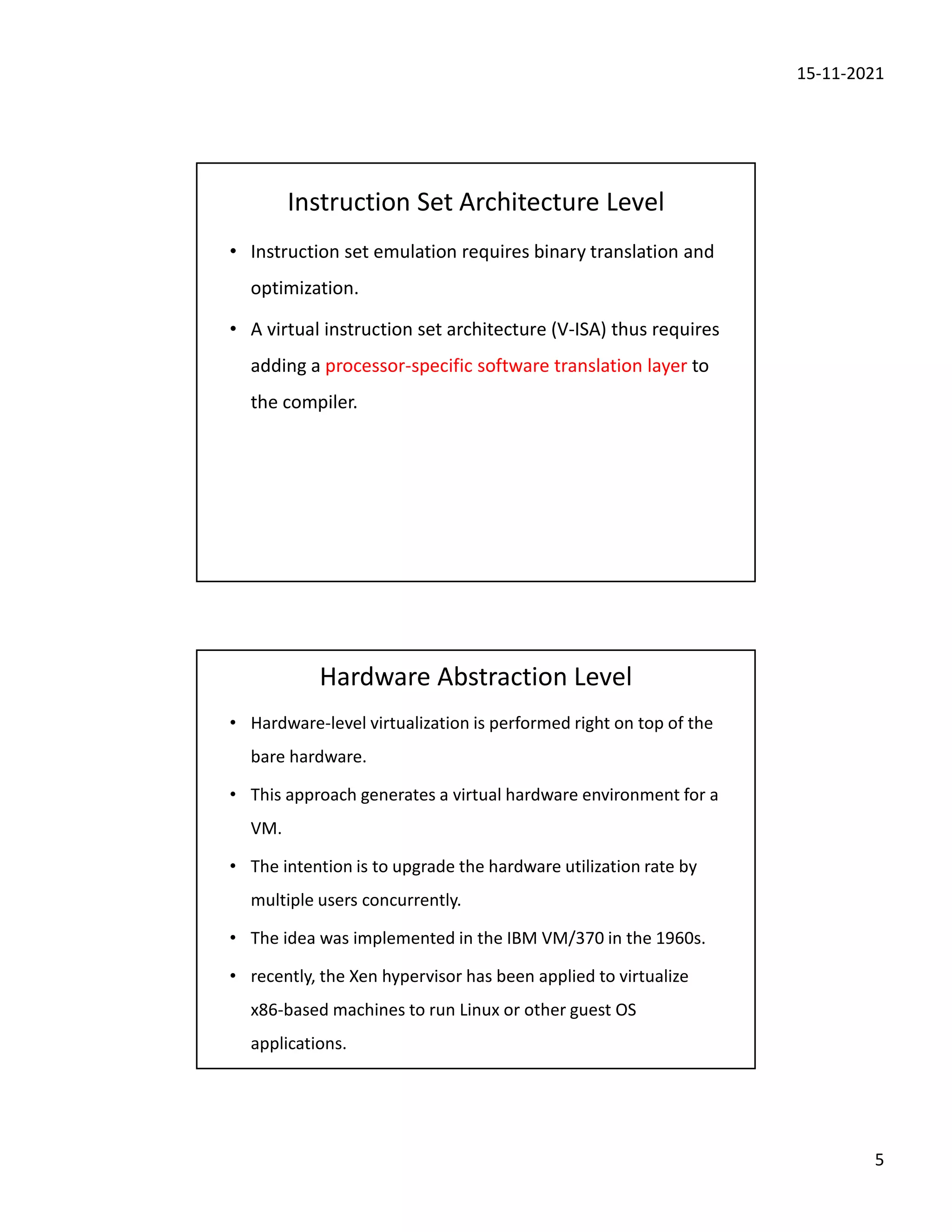 15-11-2021
5
Instruction Set Architecture Level
• Instruction set emulation requires binary translation and
optimization.
• A virtual instruction set architecture (V-ISA) thus requires
adding a processor-specific software translation layer to
the compiler.
Hardware Abstraction Level
• Hardware-level virtualization is performed right on top of the
bare hardware.
• This approach generates a virtual hardware environment for a
VM.
• The intention is to upgrade the hardware utilization rate by
multiple users concurrently.
• The idea was implemented in the IBM VM/370 in the 1960s.
• recently, the Xen hypervisor has been applied to virtualize
x86-based machines to run Linux or other guest OS
applications.
 