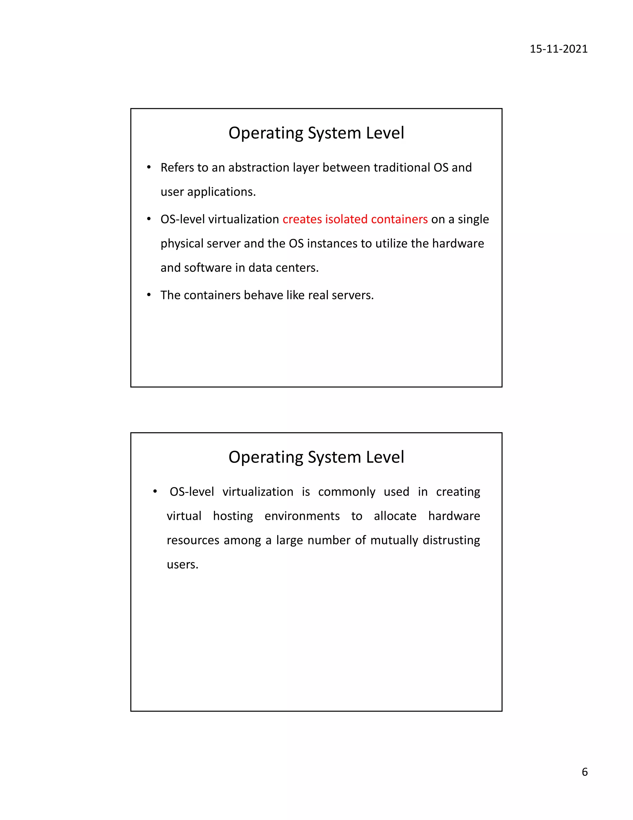 15-11-2021
6
Operating System Level
• Refers to an abstraction layer between traditional OS and
user applications.
• OS-level virtualization creates isolated containers on a single
physical server and the OS instances to utilize the hardware
and software in data centers.
• The containers behave like real servers.
Operating System Level
• OS-level virtualization is commonly used in creating
virtual hosting environments to allocate hardware
resources among a large number of mutually distrusting
users.
 