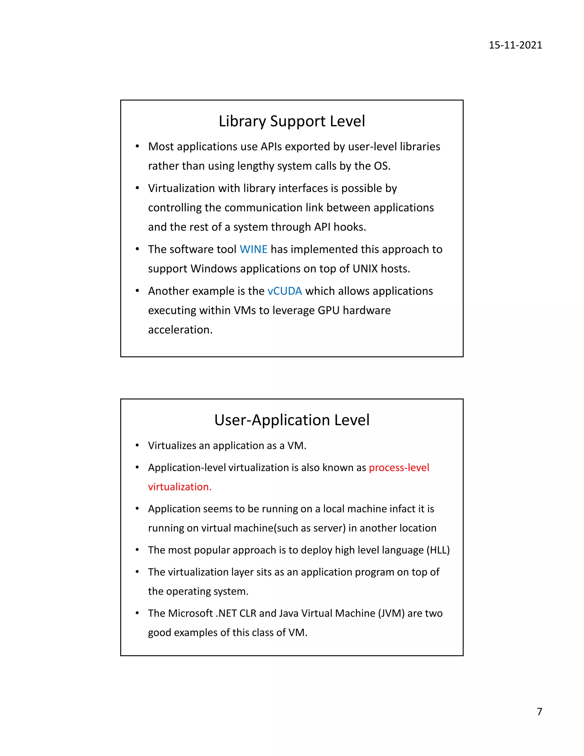 15-11-2021
7
Library Support Level
• Most applications use APIs exported by user-level libraries
rather than using lengthy system calls by the OS.
• Virtualization with library interfaces is possible by
controlling the communication link between applications
and the rest of a system through API hooks.
• The software tool WINE has implemented this approach to
support Windows applications on top of UNIX hosts.
• Another example is the vCUDA which allows applications
executing within VMs to leverage GPU hardware
acceleration.
User-Application Level
• Virtualizes an application as a VM.
• Application-level virtualization is also known as process-level
virtualization.
• Application seems to be running on a local machine infact it is
running on virtual machine(such as server) in another location
• The most popular approach is to deploy high level language (HLL)
• The virtualization layer sits as an application program on top of
the operating system.
• The Microsoft .NET CLR and Java Virtual Machine (JVM) are two
good examples of this class of VM.
 