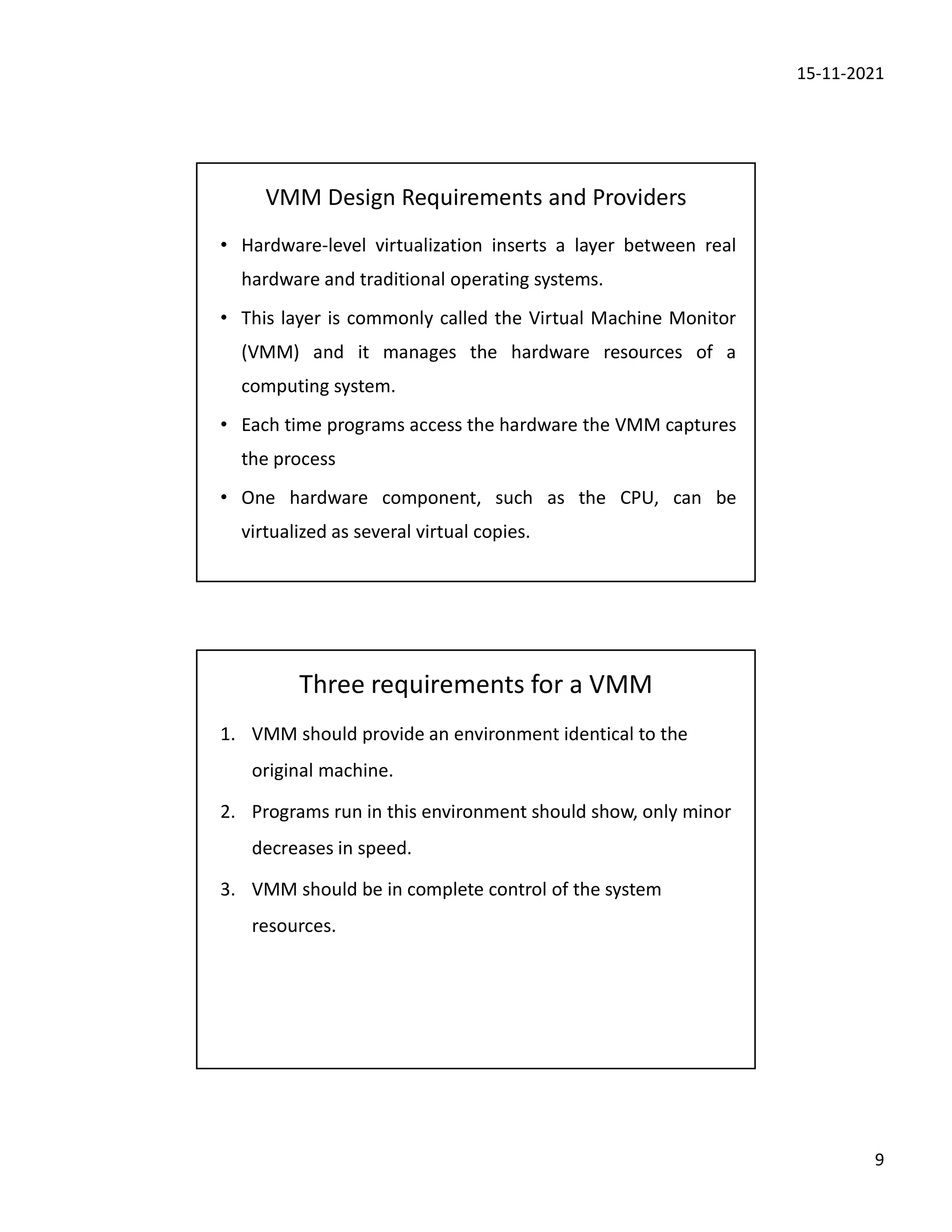 15-11-2021
9
VMM Design Requirements and Providers
• Hardware-level virtualization inserts a layer between real
hardware and traditional operating systems.
• This layer is commonly called the Virtual Machine Monitor
(VMM) and it manages the hardware resources of a
computing system.
• Each time programs access the hardware the VMM captures
the process
• One hardware component, such as the CPU, can be
virtualized as several virtual copies.
Three requirements for a VMM
1. VMM should provide an environment identical to the
original machine.
2. Programs run in this environment should show, only minor
decreases in speed.
3. VMM should be in complete control of the system
resources.
 