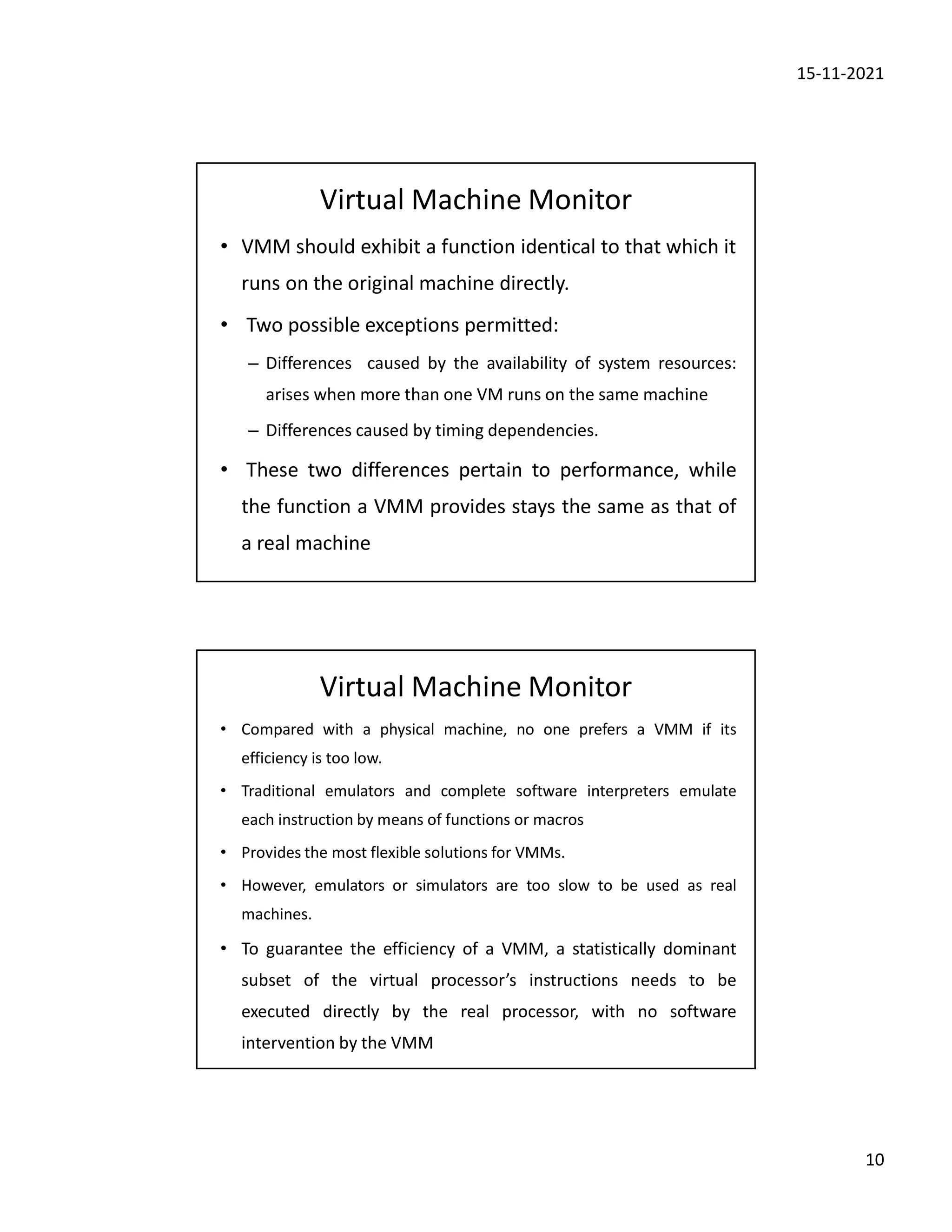 15-11-2021
10
Virtual Machine Monitor
• VMM should exhibit a function identical to that which it
runs on the original machine directly.
• Two possible exceptions permitted:
– Differences caused by the availability of system resources:
arises when more than one VM runs on the same machine
– Differences caused by timing dependencies.
• These two differences pertain to performance, while
the function a VMM provides stays the same as that of
a real machine
Virtual Machine Monitor
• Compared with a physical machine, no one prefers a VMM if its
efficiency is too low.
• Traditional emulators and complete software interpreters emulate
each instruction by means of functions or macros
• Provides the most flexible solutions for VMMs.
• However, emulators or simulators are too slow to be used as real
machines.
• To guarantee the efficiency of a VMM, a statistically dominant
subset of the virtual processor’s instructions needs to be
executed directly by the real processor, with no software
intervention by the VMM
 