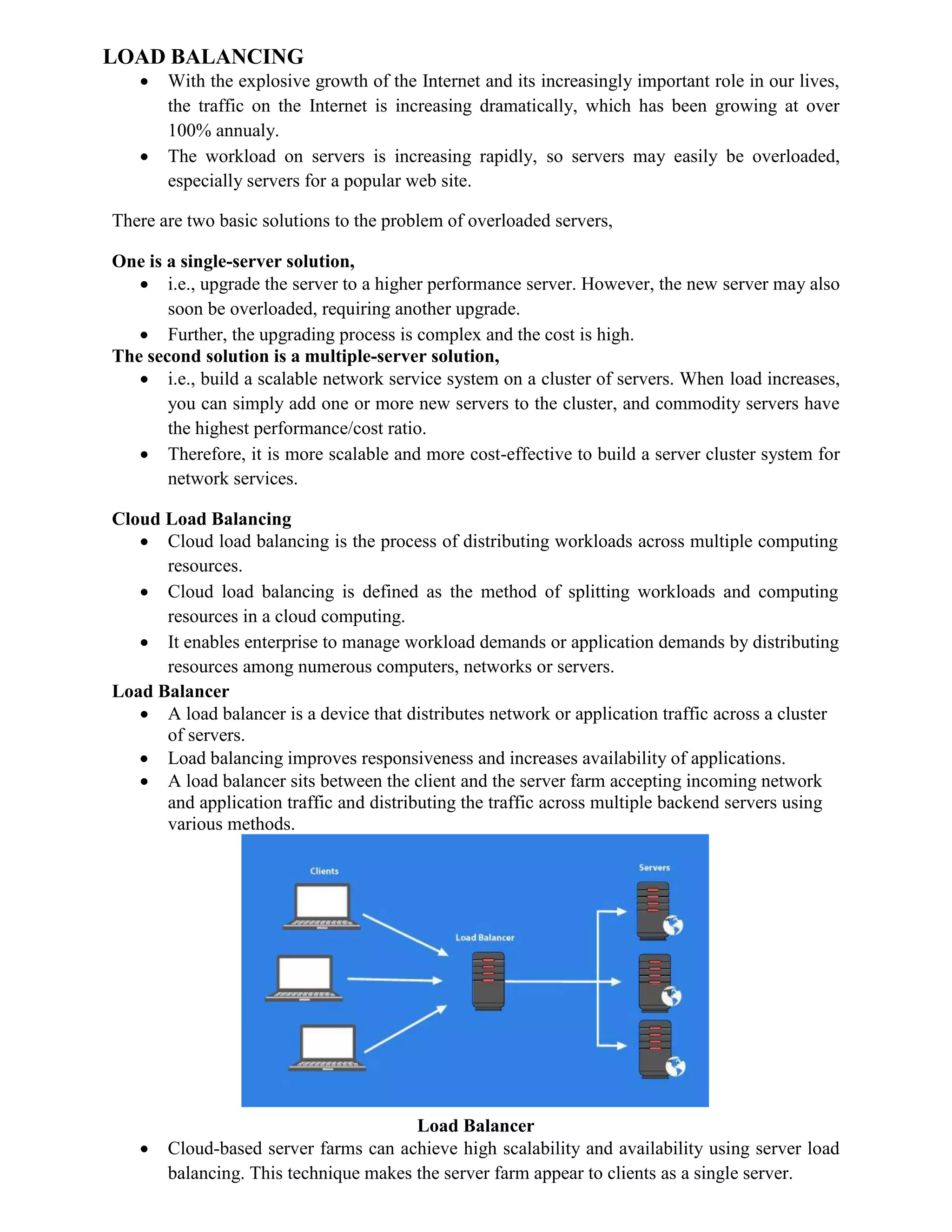 LOAD BALANCING
 With the explosive growth of the Internet and its increasingly important role in our lives,
the traffic on the Internet is increasing dramatically, which has been growing at over
100% annualy.
 The workload on servers is increasing rapidly, so servers may easily be overloaded,
especially servers for a popular web site.
There are two basic solutions to the problem of overloaded servers,
One is a single-server solution,
 i.e., upgrade the server to a higher performance server. However, the new server may also
soon be overloaded, requiring another upgrade.
 Further, the upgrading process is complex and the cost is high.
The second solution is a multiple-server solution,
 i.e., build a scalable network service system on a cluster of servers. When load increases,
you can simply add one or more new servers to the cluster, and commodity servers have
the highest performance/cost ratio.
 Therefore, it is more scalable and more cost-effective to build a server cluster system for
network services.
Cloud Load Balancing
 Cloud load balancing is the process of distributing workloads across multiple computing
resources.
 Cloud load balancing is defined as the method of splitting workloads and computing
resources in a cloud computing.
 It enables enterprise to manage workload demands or application demands by distributing
resources among numerous computers, networks or servers.
Load Balancer
 A load balancer is a device that distributes network or application traffic across a cluster
of servers.
 Load balancing improves responsiveness and increases availability of applications.
 A load balancer sits between the client and the server farm accepting incoming network
and application traffic and distributing the traffic across multiple backend servers using
various methods.
Load Balancer
 Cloud-based server farms can achieve high scalability and availability using server load
balancing. This technique makes the server farm appear to clients as a single server.
 