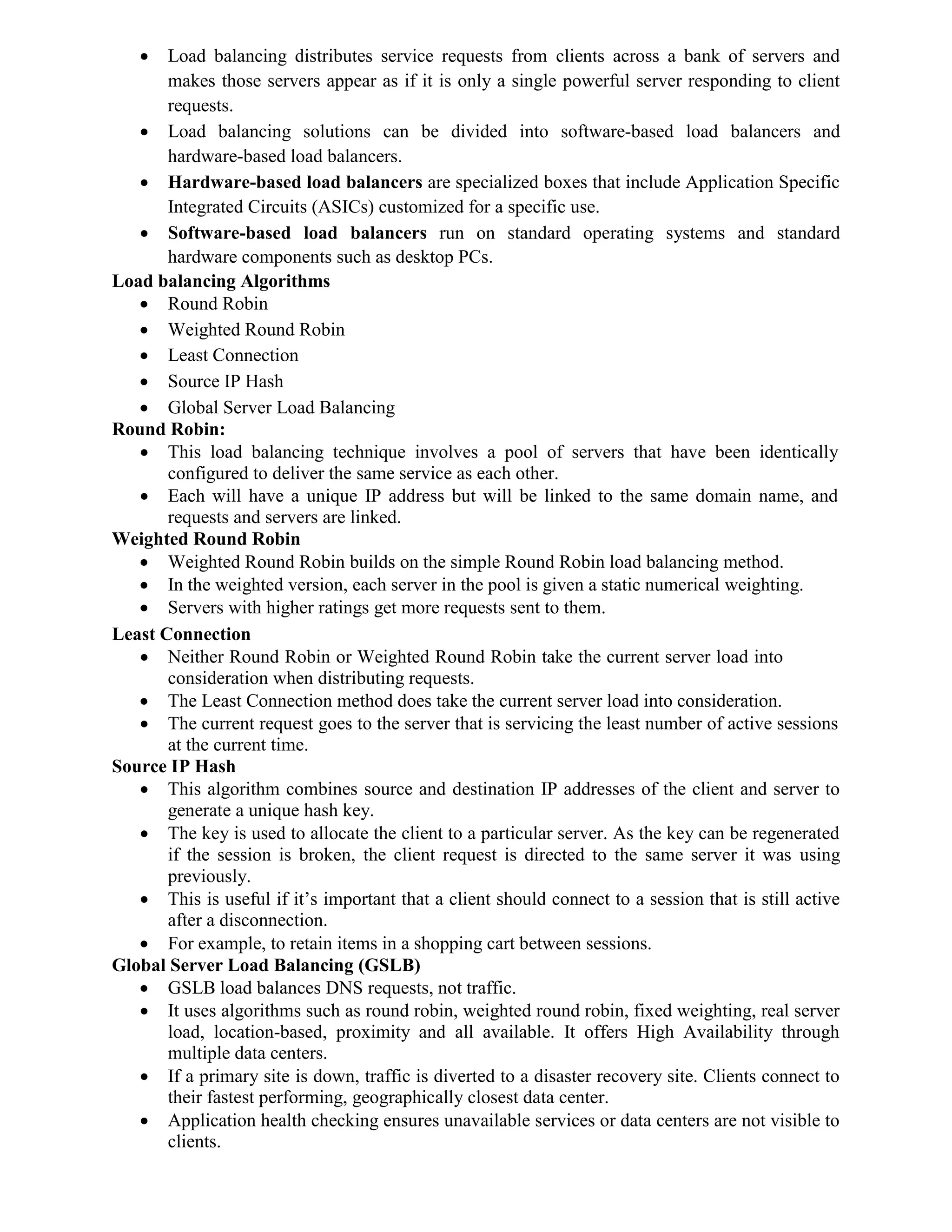  Load balancing distributes service requests from clients across a bank of servers and
makes those servers appear as if it is only a single powerful server responding to client
requests.
 Load balancing solutions can be divided into software-based load balancers and
hardware-based load balancers.
 Hardware-based load balancers are specialized boxes that include Application Specific
Integrated Circuits (ASICs) customized for a specific use.
 Software-based load balancers run on standard operating systems and standard
hardware components such as desktop PCs.
Load balancing Algorithms
 Round Robin
 Weighted Round Robin
 Least Connection
 Source IP Hash
 Global Server Load Balancing
Round Robin:
 This load balancing technique involves a pool of servers that have been identically
configured to deliver the same service as each other.
 Each will have a unique IP address but will be linked to the same domain name, and
requests and servers are linked.
Weighted Round Robin
 Weighted Round Robin builds on the simple Round Robin load balancing method.
 In the weighted version, each server in the pool is given a static numerical weighting.
 Servers with higher ratings get more requests sent to them.
Least Connection
 Neither Round Robin or Weighted Round Robin take the current server load into
consideration when distributing requests.
 The Least Connection method does take the current server load into consideration.
 The current request goes to the server that is servicing the least number of active sessions
at the current time.
Source IP Hash
 This algorithm combines source and destination IP addresses of the client and server to
generate a unique hash key.
 The key is used to allocate the client to a particular server. As the key can be regenerated
if the session is broken, the client request is directed to the same server it was using
previously.
 This is useful if it’s important that a client should connect to a session that is still active
after a disconnection.
 For example, to retain items in a shopping cart between sessions.
Global Server Load Balancing (GSLB)
 GSLB load balances DNS requests, not traffic.
 It uses algorithms such as round robin, weighted round robin, fixed weighting, real server
load, location-based, proximity and all available. It offers High Availability through
multiple data centers.
 If a primary site is down, traffic is diverted to a disaster recovery site. Clients connect to
their fastest performing, geographically closest data center.
 Application health checking ensures unavailable services or data centers are not visible to
clients.
 