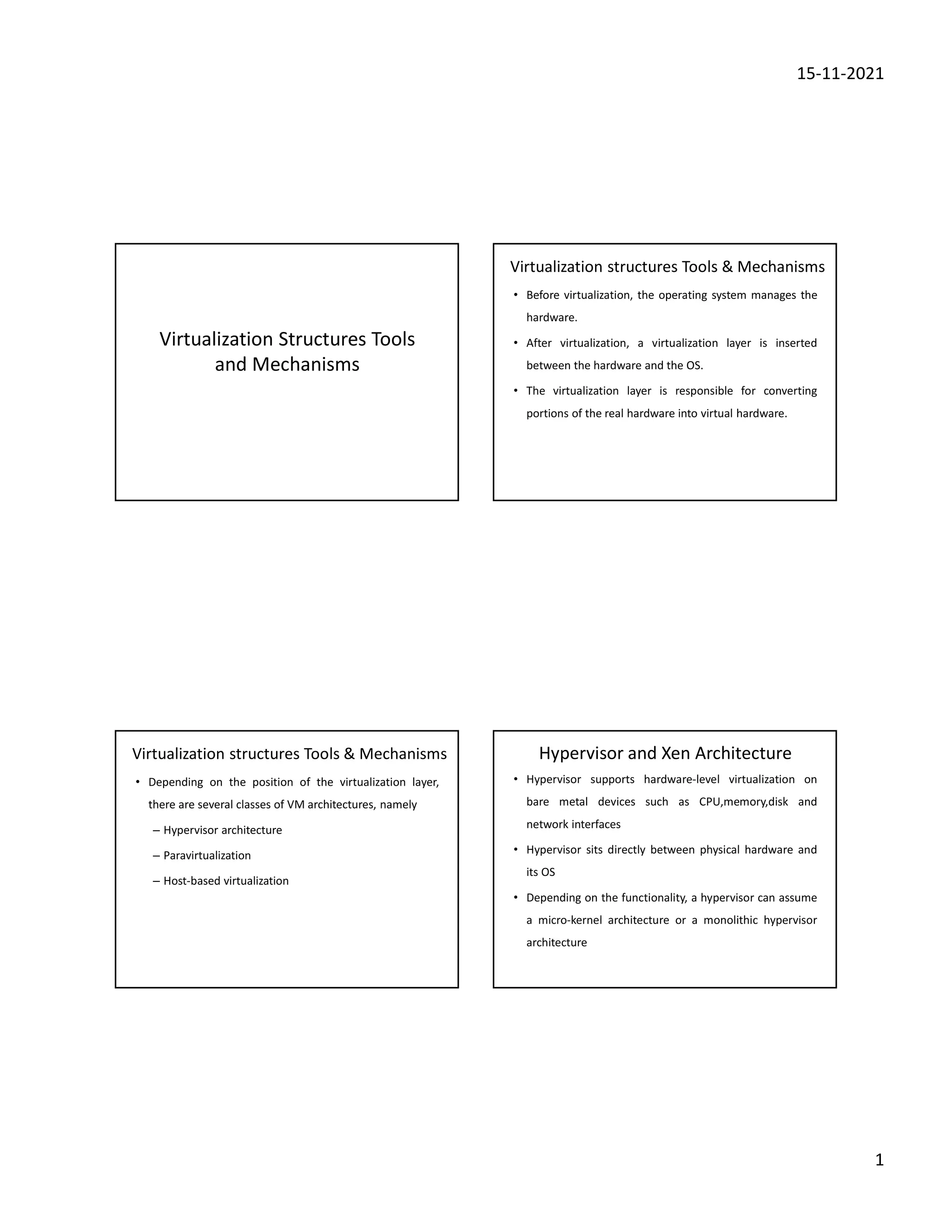 15-11-2021
1
Virtualization Structures Tools
and Mechanisms
Virtualization structures Tools & Mechanisms
• Before virtualization, the operating system manages the
hardware.
• After virtualization, a virtualization layer is inserted
between the hardware and the OS.
• The virtualization layer is responsible for converting
portions of the real hardware into virtual hardware.
Virtualization structures Tools & Mechanisms
• Depending on the position of the virtualization layer,
there are several classes of VM architectures, namely
– Hypervisor architecture
– Paravirtualization
– Host-based virtualization
Hypervisor and Xen Architecture
• Hypervisor supports hardware-level virtualization on
bare metal devices such as CPU,memory,disk and
network interfaces
• Hypervisor sits directly between physical hardware and
its OS
• Depending on the functionality, a hypervisor can assume
a micro-kernel architecture or a monolithic hypervisor
architecture
 
