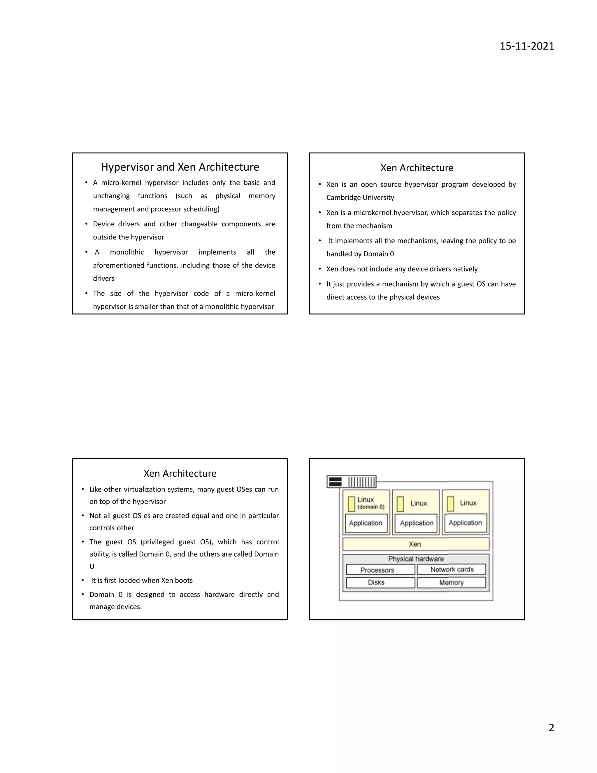 15-11-2021
2
Hypervisor and Xen Architecture
• A micro-kernel hypervisor includes only the basic and
unchanging functions (such as physical memory
management and processor scheduling)
• Device drivers and other changeable components are
outside the hypervisor
• A monolithic hypervisor implements all the
aforementioned functions, including those of the device
drivers
• The size of the hypervisor code of a micro-kernel
hypervisor is smaller than that of a monolithic hypervisor
Xen Architecture
• Xen is an open source hypervisor program developed by
Cambridge University
• Xen is a microkernel hypervisor, which separates the policy
from the mechanism
• It implements all the mechanisms, leaving the policy to be
handled by Domain 0
• Xen does not include any device drivers natively
• It just provides a mechanism by which a guest OS can have
direct access to the physical devices
Xen Architecture
• Like other virtualization systems, many guest OSes can run
on top of the hypervisor
• Not all guest OS es are created equal and one in particular
controls other
• The guest OS (privileged guest OS), which has control
ability, is called Domain 0, and the others are called Domain
U
• It is first loaded when Xen boots
• Domain 0 is designed to access hardware directly and
manage devices.
 