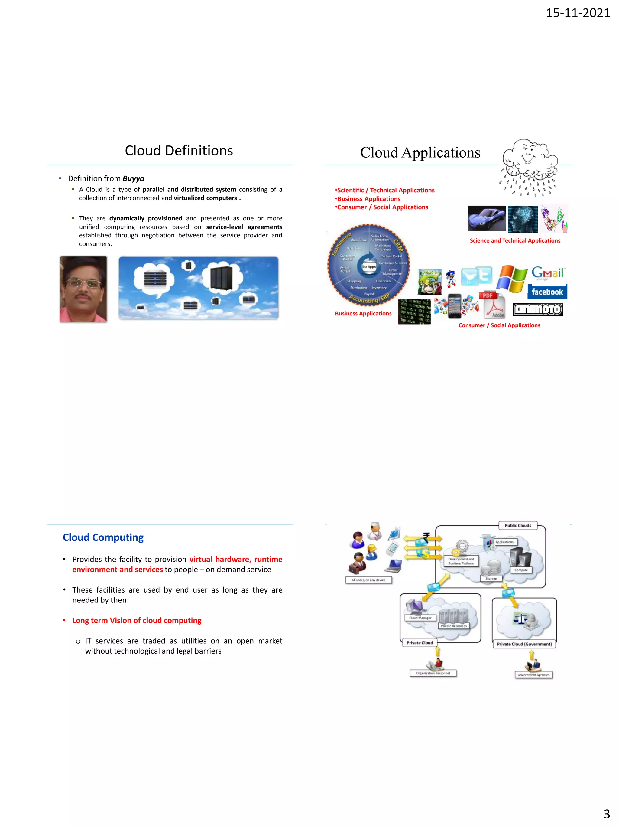 15-11-2021
3
IBM Power Systems
Cloud Definitions
• Definition from Buyya
 A Cloud is a type of parallel and distributed system consisting of a
collection of interconnected and virtualized computers .
 They are dynamically provisioned and presented as one or more
unified computing resources based on service-level agreements
established through negotiation between the service provider and
consumers.
IBM Power Systems
Cloud Applications
•Scientific / Technical Applications
•Business Applications
•Consumer / Social Applications
Science and Technical Applications
Business Applications
Consumer / Social Applications
IBM Power Systems
Cloud Computing
• Provides the facility to provision virtual hardware, runtime
environment and services to people – on demand service
• These facilities are used by end user as long as they are
needed by them
• Long term Vision of cloud computing
o IT services are traded as utilities on an open market
without technological and legal barriers
IBM Power Systems
 
